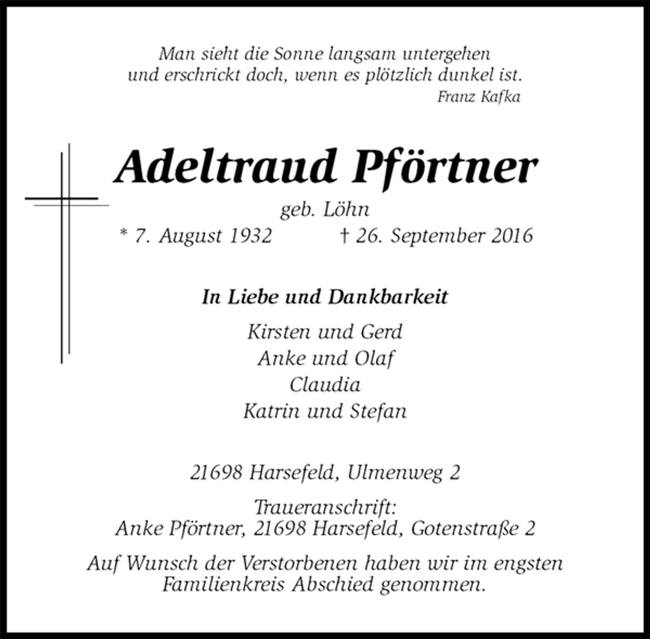 <p>Man sieht die Sonne langsam untergehen<br />und erschrickt doch, wenn es plötzlich dunkel ist.<br />Franz Kafka<br />Adeltraud Pförtner<br />geb. Löhn<br />* 7. August 1932 † 26. September 2016<br />In Liebe und Dankbarkeit<br />Kirsten und Gerd<br />Anke und Olaf<br />Claudia<br />Katrin und Stefan<br />21698 Harsefeld, Ulmenweg 2<br />Traueranschrift:<br />Anke Pförtner, 21698 Harsefeld, Gotenstraße 2<br />Auf Wunsch der Verstorbenen haben wir im engsten<br />Familienkreis Abschied genommen.</p>