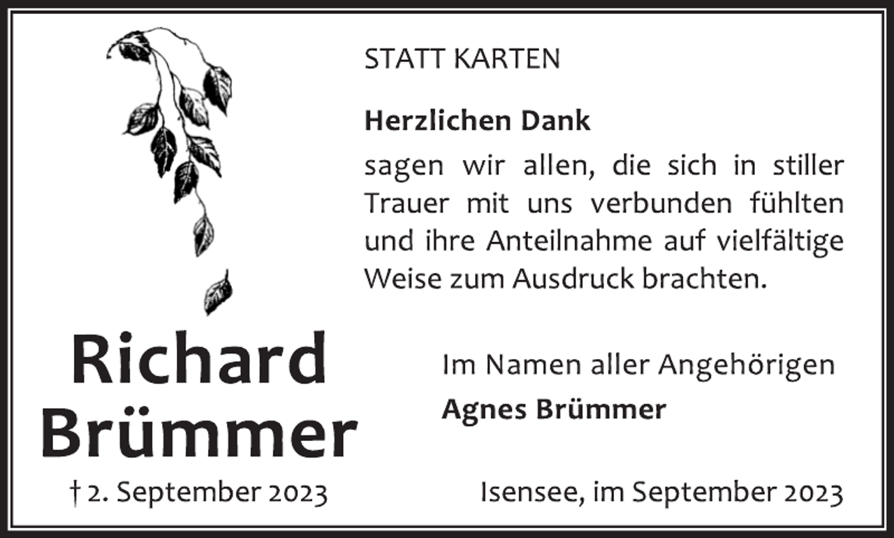 <p>STATT KARTEN<br />Herzlichen Dank<br />sagen wir allen, die sich in stiller<br />Trauer mit uns verbunden fühlten</p><p>und ihre Anteilnahme auf vielfältige</p><p>Weise zum Ausdruck brachten.<br />Im Namen aller Angehörigen</p><p>Agnes Brümmer<br />Isensee, im September 2023<br />Richard</p><p>Brümmer<br />† 2. September 2023</p>