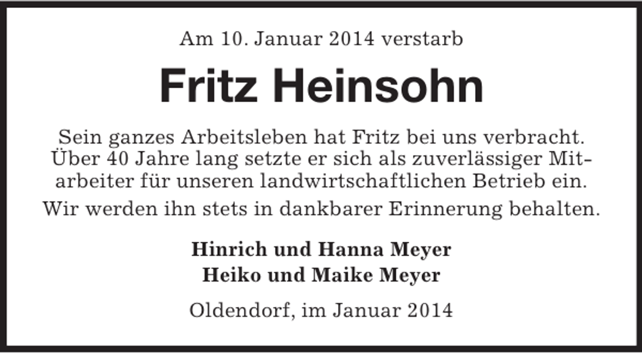 <p>Am 10. Januar 2014 verstarb<br />Fritz Heinsohn<br />Sein ganzes Arbeitsleben hat Fritz bei uns verbracht. Über 40 Jahre lang setzte er sich als zuverlässiger Mitarbeiter für unseren landwirtschaftlichen Betrieb ein.<br />Wir werden ihn stets in dankbarer Erinnerung behalten.<br />Hinrich und Hanna Meyer<br />Heiko und Maike Meyer<br />Oldendorf, im Januar 2014</p>