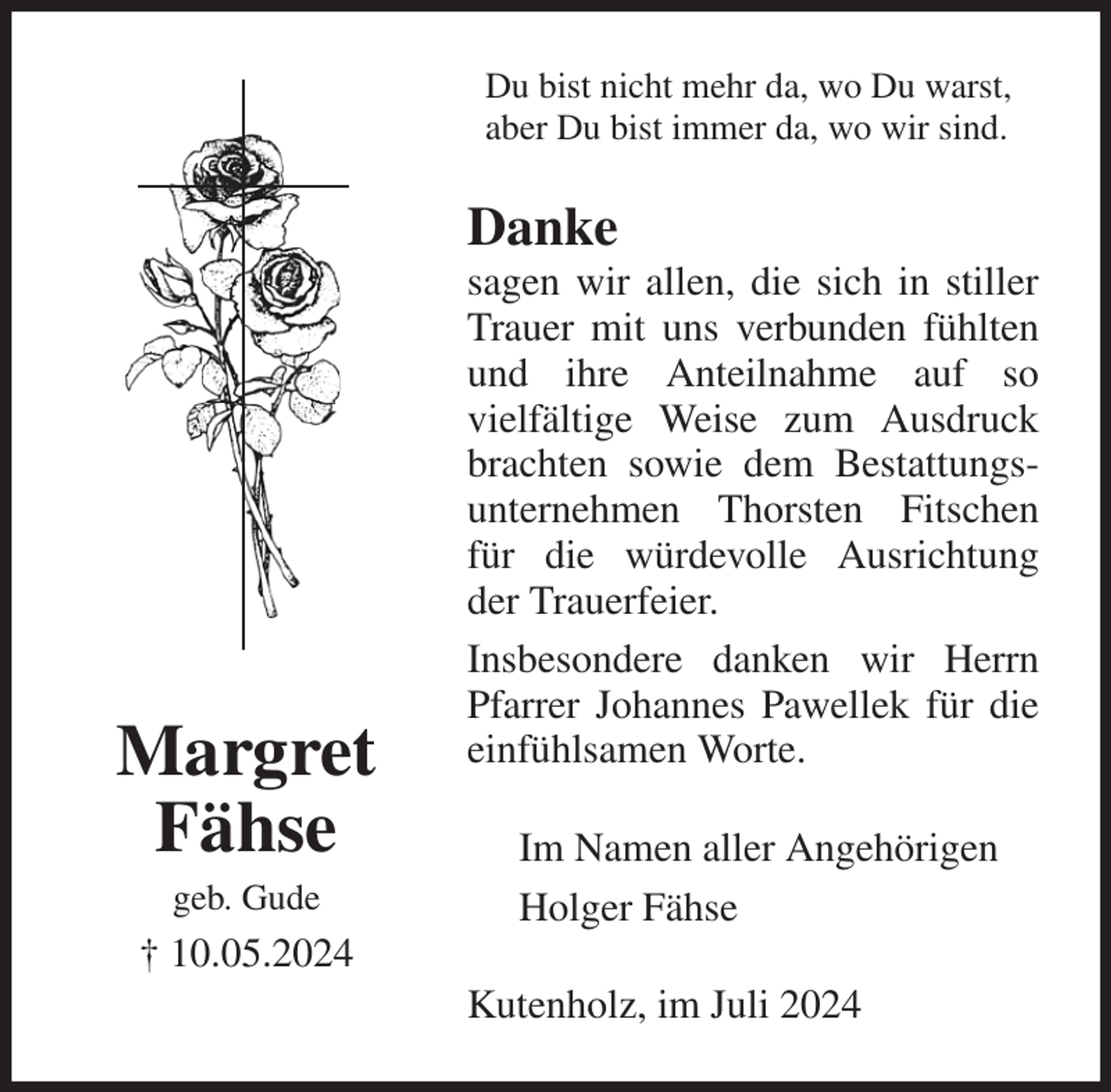 <p>Du bist nicht mehr da, wo Du warst,<br />aber Du bist immer da, wo wir sind.<br />Danke<br />sagen wir allen, die sich in stiller Trauer mit uns verbunden fühlten und ihre Anteilnahme auf so<br />vielfältige Weise zum Ausdruck brachten sowie dem Bestattungsunternehmen Thorsten Fitschen für die würdevolle Ausrichtung der Trauerfeier.<br />Insbesondere danken wir Herrn Pfarrer Johannes Pawellek für die einfühlsamen Worte.<br />Kutenholz, im Juli 2024<br />Im Namen aller Angehörigen<br />Holger Fähse<br />Margret Fähse<br />geb. Gude<br />† 10.05.2024</p>