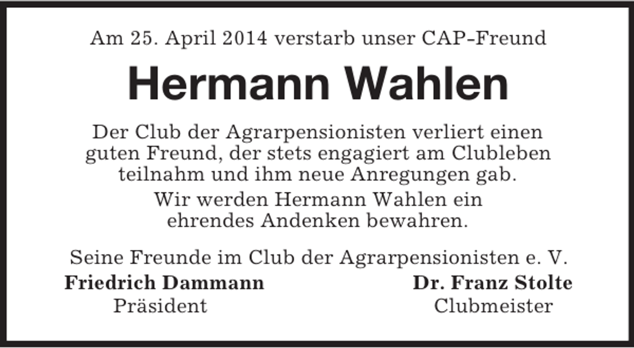 <p>Am 25. April 2014 verstarb unser CAP-Freund<br />Hermann Wahlen<br />Der Club der Agrarpensionisten verliert einen<br />guten Freund, der stets engagiert am Clubleben<br />teilnahm und ihm neue Anregungen gab.<br />Wir werden Hermann Wahlen ein<br />ehrendes Andenken bewahren.<br />Seine Freunde im Club der Agrarpensionisten e. V.<br />Friedrich Dammann Dr. Franz Stolte<br />Präsident Clubmeister</p>