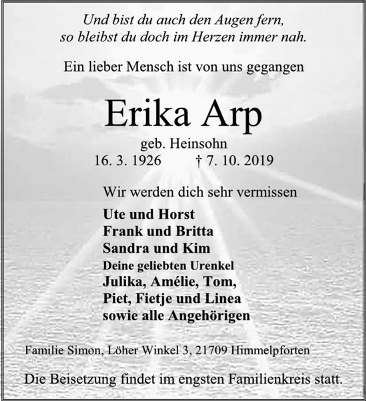 <p>Und bist du auch den Augen fern,<br />so bleibst du doch im Herzen immer nah.<br />Ein lieber Mensch ist von uns gegangen<br />Erika Arp<br />geb. Heinsohn<br />16. 3. 1926 † 7. 10. 2019<br />Wir werden dich sehr vermissen<br />Ute und Horst<br />Frank und Britta<br />Sandra und Kim<br />Deine geliebten Urenkel<br />Julika, Amélie, Tom,<br />Piet, Fietje und Linea<br />sowie alle Angehörigen<br />Familie Simon, Löher Winkel 3, 21709 Himmelpforten<br />Die Beisetzung findet im engsten Familienkreis statt.</p>