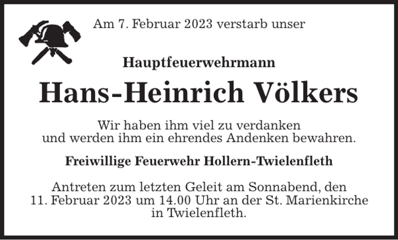 <p>Am 7. Februar 2023 verstarb unser<br />Hauptfeuerwehrmann</p><p>Hans-Heinrich Völkers<br />Wir haben ihm viel zu verdanken<br />und werden ihm ein ehrendes Andenken bewahren.<br />Freiwillige Feuerwehr Hollern-Twielenfleth</p><p>Antreten zum letzten Geleit am Sonnabend, den<br />11. Februar 2023 um 14.00 Uhr an der St. Marienkirche in Twielenfleth.</p>