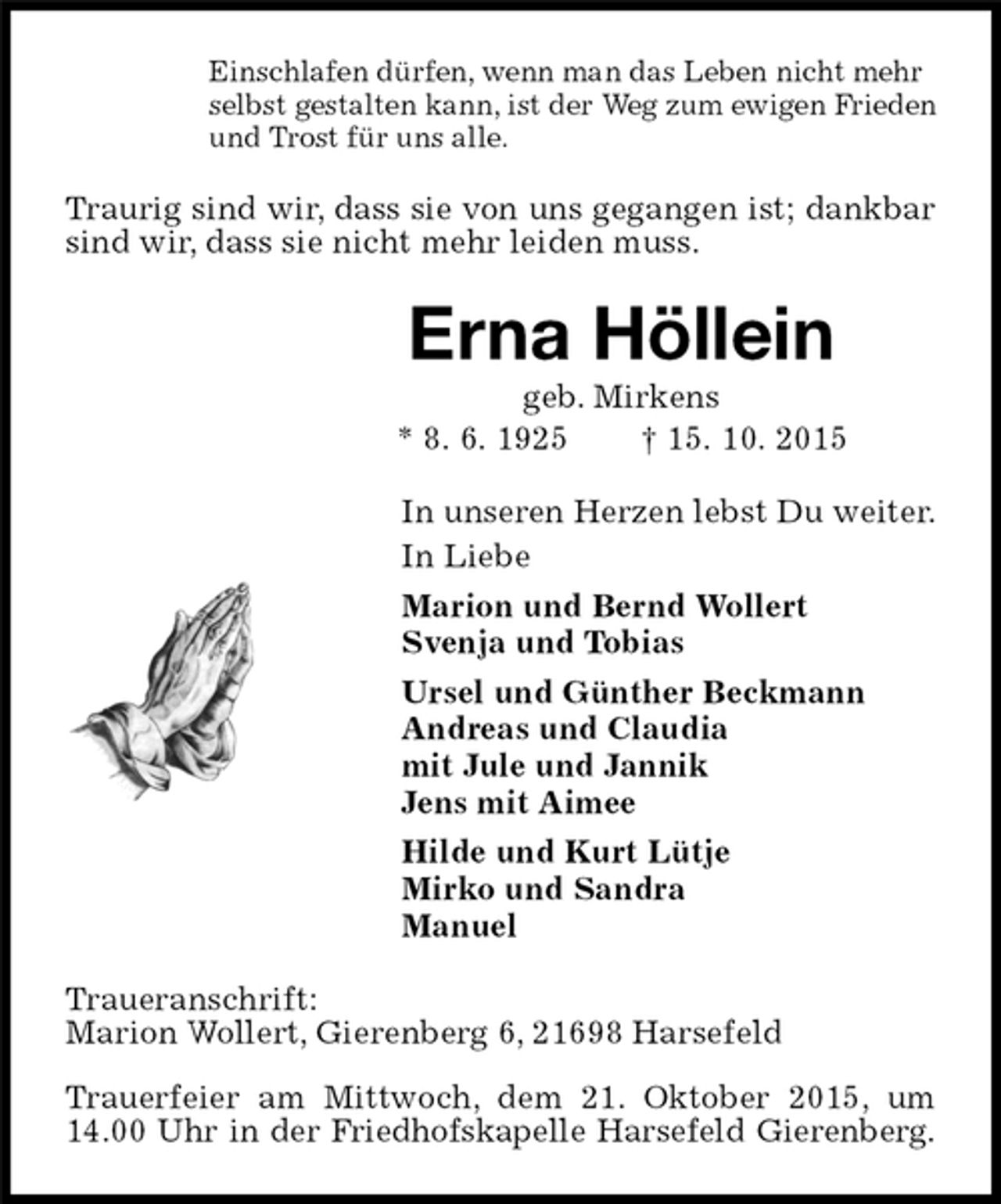 <p>Einschlafen dürfen, wenn man das Leben nicht mehr<br />selbst gestalten kann, ist der Weg zum ewigen Frieden<br />und Trost für uns alle.<br />Traurig sind wir, dass sie von uns gegangen ist; dankbar sind wir, dass sie nicht mehr leiden muss.<br />Erna Höllein<br />geb. Mirkens<br />* 8. 6. 1925 † 15. 10. 2015<br />In unseren Herzen lebst Du weiter.<br />In Liebe<br />Marion und Bernd Wollert<br />Svenja und Tobias<br />Ursel und Günther Beckmann<br />Andreas und Claudia<br />mit Jule und Jannik<br />Jens mit Aimee<br />Hilde und Kurt Lütje<br />Mirko und Sandra<br />Manuel<br />Traueranschrift:<br />Marion Wollert, Gierenberg 6, 21698 Harsefeld</p><p>Trauerfeier am Mittwoch, dem 21. Oktober 2015, um 14.00 Uhr in der Friedhofskapelle Harsefeld Gierenberg.</p>