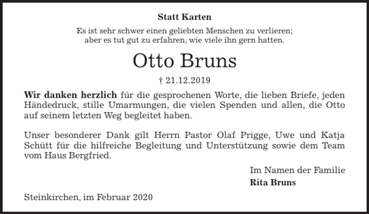 <p>Statt Karten<br />Es ist sehr schwer einen geliebten Menschen zu verlieren;<br />aber es tut gut zu erfahren, wie viele ihn gern hatten.<br />Otto Bruns<br />† 21.12.2019<br />Wir danken herzlich für die gesprochenen Worte, die lieben Briefe, jeden<br />Händedruck, stille Umarmungen, die vielen Spenden und allen, die Otto<br />auf seinem letzten Weg begleitet haben.</p>
<p>Unser besonderer Dank gilt Herrn Pastor Olaf Prigge, Uwe und Katja<br />Schütt für die hilfreiche Begleitung und Unterstützung sowie dem Team<br />vom Haus Bergfried.<br />Im Namen der Familie<br />Rita Bruns<br />Steinkirchen, im Februar 2020</p>