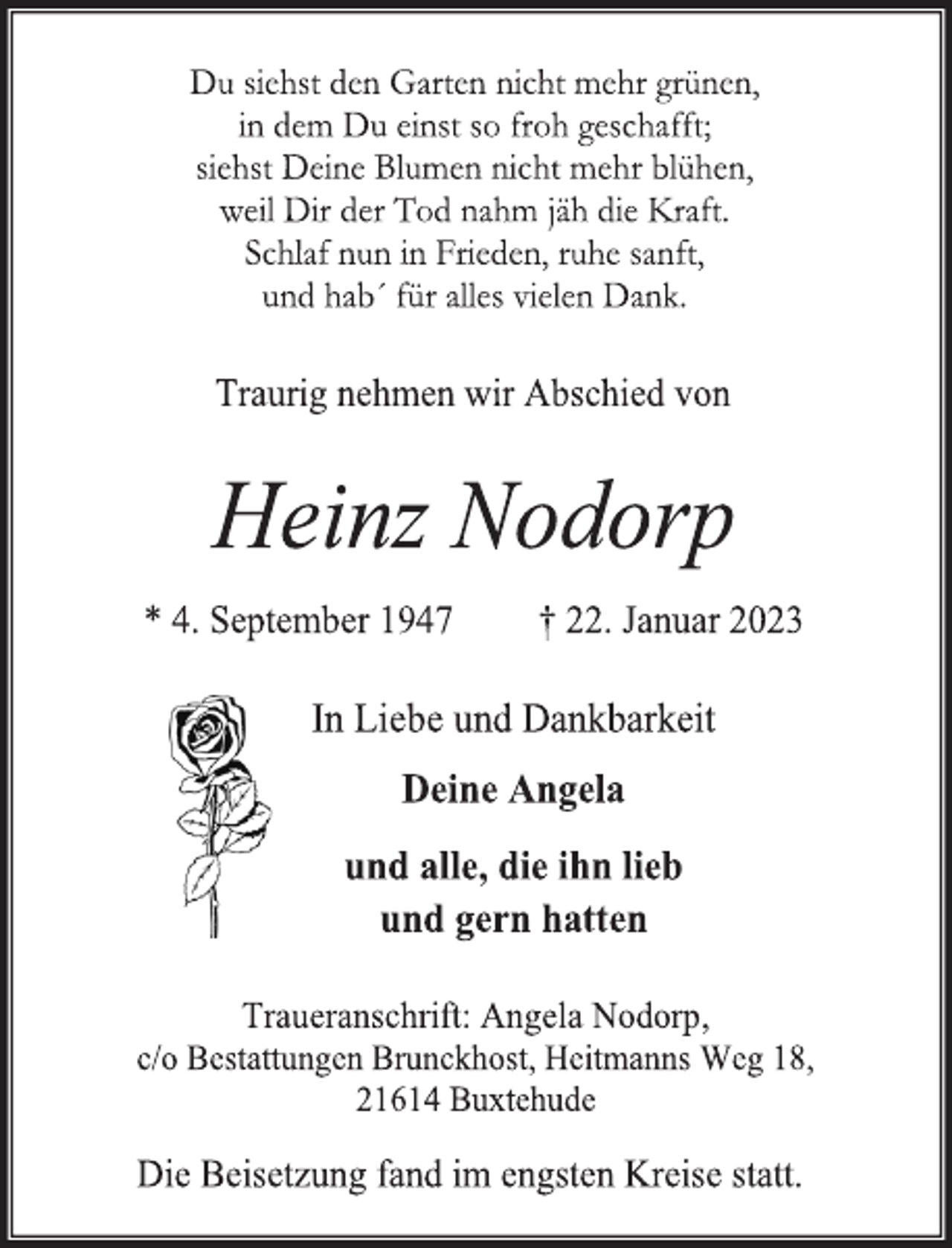 <p>Du siehst den Garten nicht mehr grünen,<br />in dem Du einst so froh geschafft;<br />siehst Deine Blumen nicht mehr blühen,<br />weil Dir der Tod nahm jäh die Kraft.<br />Schlaf nun in Frieden, ruhe sanft,<br />und hab´ für alles vielen Dank.<br />Traurig nehmen wir Abschied von<br />Heinz Nodorp<br />* 4. September 1947 † 22. Januar 2023<br />In Liebe und Dankbarkeit<br />Deine Angela<br />und alle, die ihn lieb<br />und gern hatten<br />Traueranschrift: Angela Nodorp,<br />c/o Bestattungen Brunckhost, Heitmanns Weg 18,<br />21614 Buxtehude<br />Die Beisetzung fand im engsten Kreise statt.</p>
