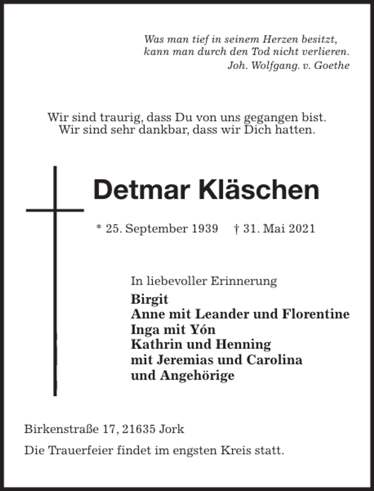 <p>Was man tief in seinem Herzen besitzt,<br />kann man durch den Tod nicht verlieren.<br />Joh. Wolfgang. v. Goethe<br />Wir sind traurig, dass Du von uns gegangen bist.<br />Wir sind sehr dankbar, dass wir Dich hatten.<br />Detmar Kläschen</p>
<p>* 25. September 1939 † 31. Mai 2021<br />In liebevoller Erinnerung<br />Birgit<br />Anne mit Leander und Florentine<br />Inga mit Yón<br />Kathrin und Henning<br />mit Jeremias und Carolina<br />und Angehörige<br />Birkenstraße 17, 21635 Jork<br />Die Trauerfeier findet im engsten Kreis statt.</p>