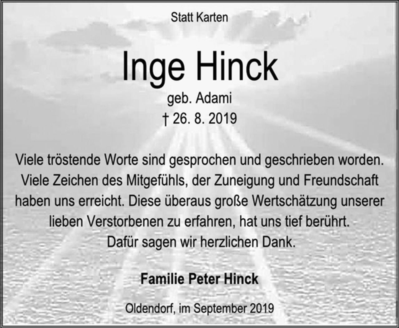 <p>Statt Karten<br />Inge Hinck<br />geb. Adami<br />† 26. 8. 2019<br />Viele tröstende Worte sind gesprochen und geschrieben worden. Viele Zeichen des Mitgefühls, der Zuneigung und Freundschaft haben uns erreicht. Diese überaus große Wertschätzung unserer lieben Verstorbenen zu erfahren, hat uns tief berührt.<br />Dafür sagen wir herzlichen Dank.<br />Familie Peter Hinck<br />Oldendorf, im September 2019</p>
