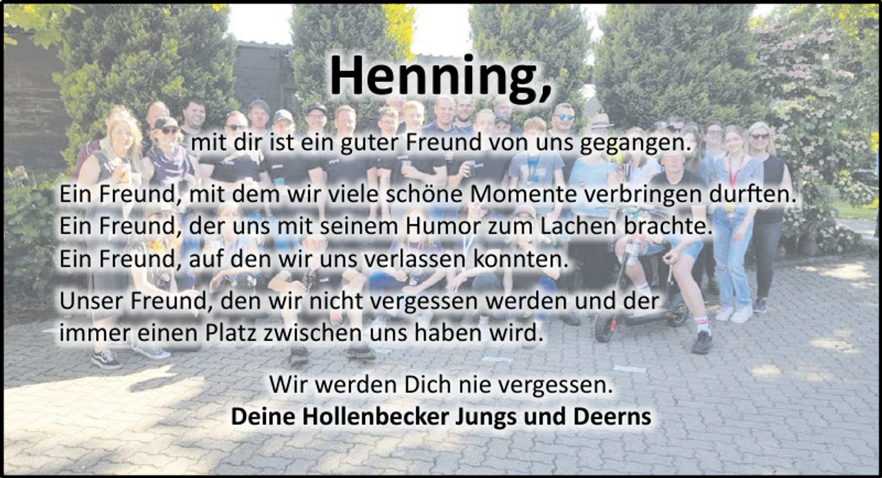 <p>Henning,<br />mit dir ist ein guter Freund von uns gegangen.<br />Ein Freund, mit dem wir viele schöne Momente verbringen durften.<br />Ein Freund, der uns mit seinem Humor zum Lachen brachte.<br />Ein Freund, auf den wir uns verlassen konnten.<br />Unser Freund, den wir nicht vergessen werden und der<br />immer einen Platz zwischen uns haben wird.<br />Wir werden Dich nie vergessen.<br />Deine Hollenbecker Jungs und Deerns</p>