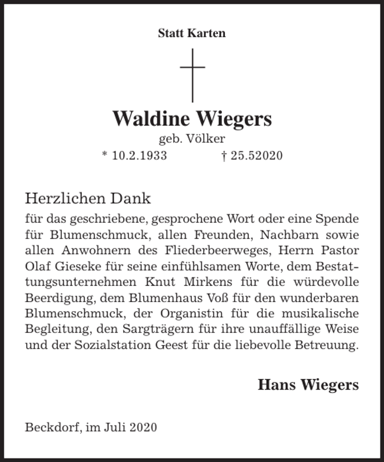 <p>Statt Karten</p>
<p>Waldine Wiegers<br />geb. Völker<br />* 10.2.1933 † 25.52020<br />Herzlichen Dank<br />für das geschriebene, gesprochene Wort oder eine Spende für Blumenschmuck, allen Freunden, Nachbarn sowie allen Anwohnern des Fliederbeerweges, Herrn Pastor Olaf Gieseke für seine einfühlsamen Worte, dem Bestattungsunternehmen Knut Mirkens für die würdevolle Beerdigung, dem Blumenhaus Voß für den wunderbaren Blumenschmuck, der Organistin für die musikalische Begleitung, den Sargträgern für ihre unauffällige Weise und der Sozialstation Geest für die liebevolle Betreuung.<br />Hans Wiegers<br />Beckdorf, im Juli 2020</p>