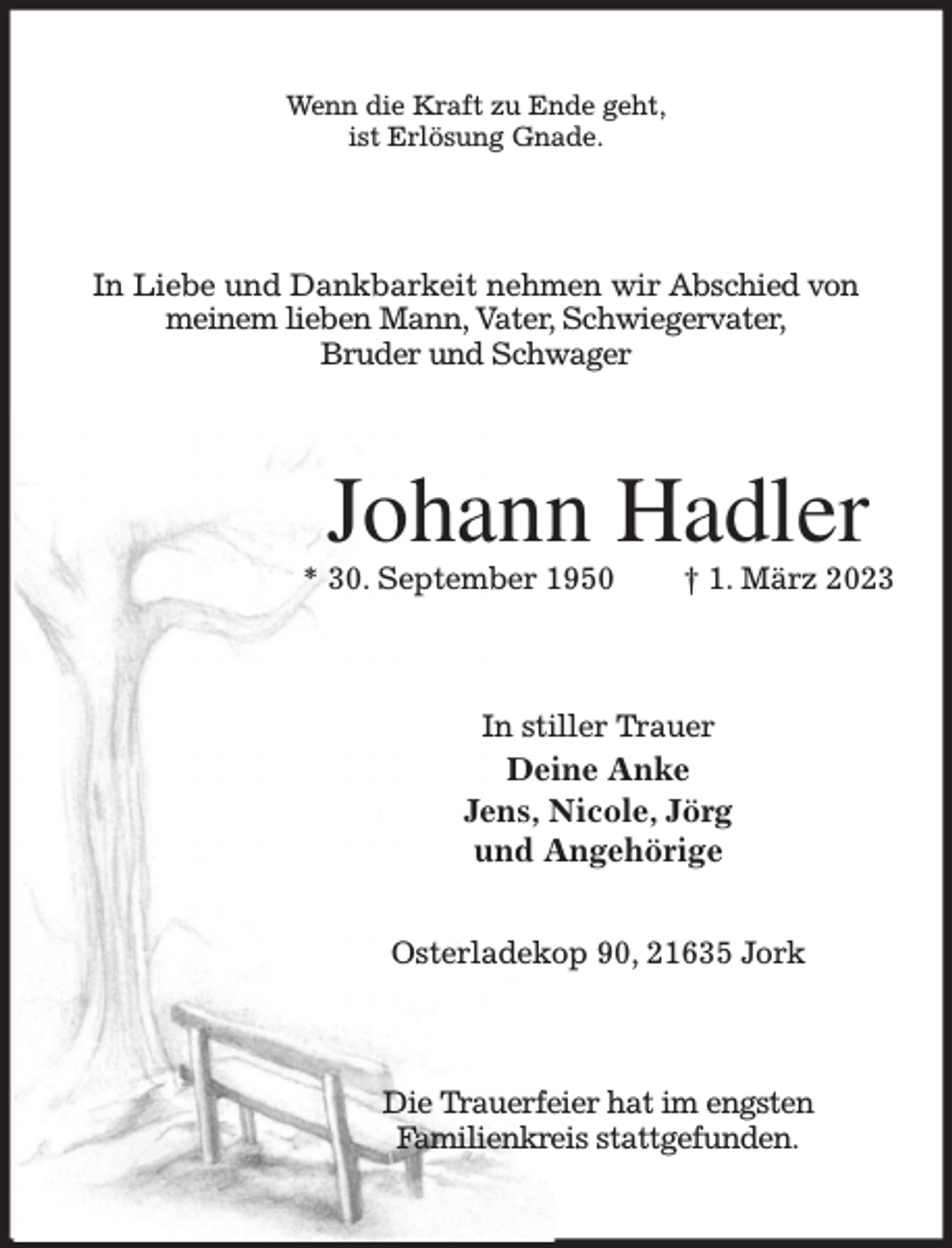 <p>Wenn die Kraft zu Ende geht,<br />ist Erlösung Gnade.<br />In Liebe und Dankbarkeit nehmen wir Abschied von<br />meinem lieben Mann, Vater, Schwiegervater,<br />Bruder und Schwager<br />Johann Hadler<br />* 30. September 1950 † 1. März 2023<br />In stiller Trauer<br />Deine Anke<br />Jens, Nicole, Jörg<br />und Angehörige</p><p>Osterladekop 90, 21635 Jork<br />Die Trauerfeier hat im engsten<br />Familienkreis stattgefunden.</p>