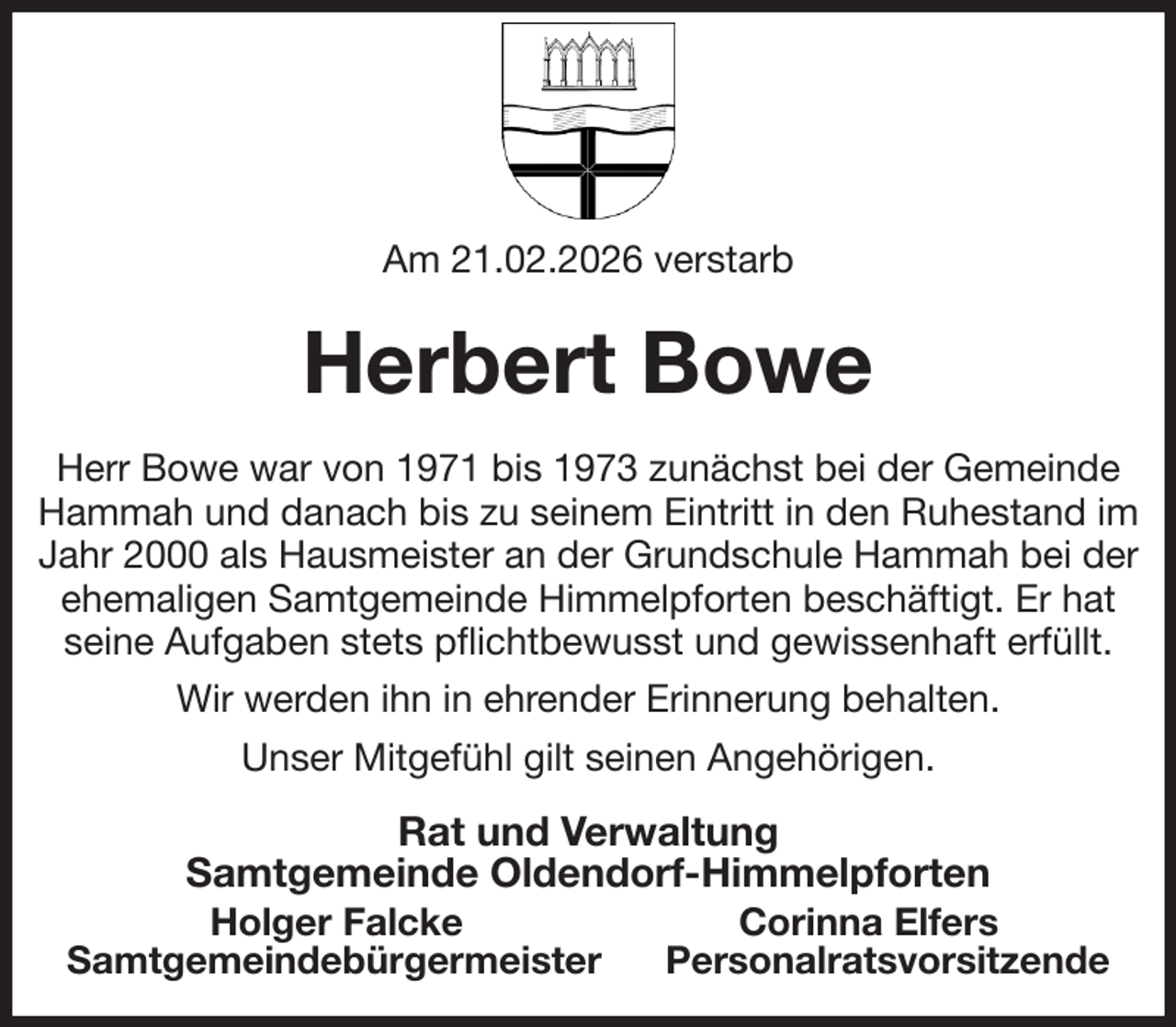 <p>Am 21.02.2026 verstarb<br />Herbert Bowe<br />Herr Bowe war von 1971 bis 1973 zunächst bei der Gemeinde Hammah und danach bis zu seinem Eintritt in den Ruhestand im Jahr 2000 als Hausmeister an der Grundschule Hammah bei der<br />ehemaligen Samtgemeinde Himmelpforten beschäftigt. Er hat seine Aufgaben stets pflichtbewusst und gewissenhaft erfüllt.<br />Wir werden ihn in ehrender Erinnerung behalten.<br />Unser Mitgefühl gilt seinen Angehörigen.<br />Rat und Verwaltung<br />Samtgemeinde Oldendorf-Himmelpforten<br />Holger Falcke Corinna Elfers<br />Samtgemeindebürgermeister Personalratsvorsitzende</p>