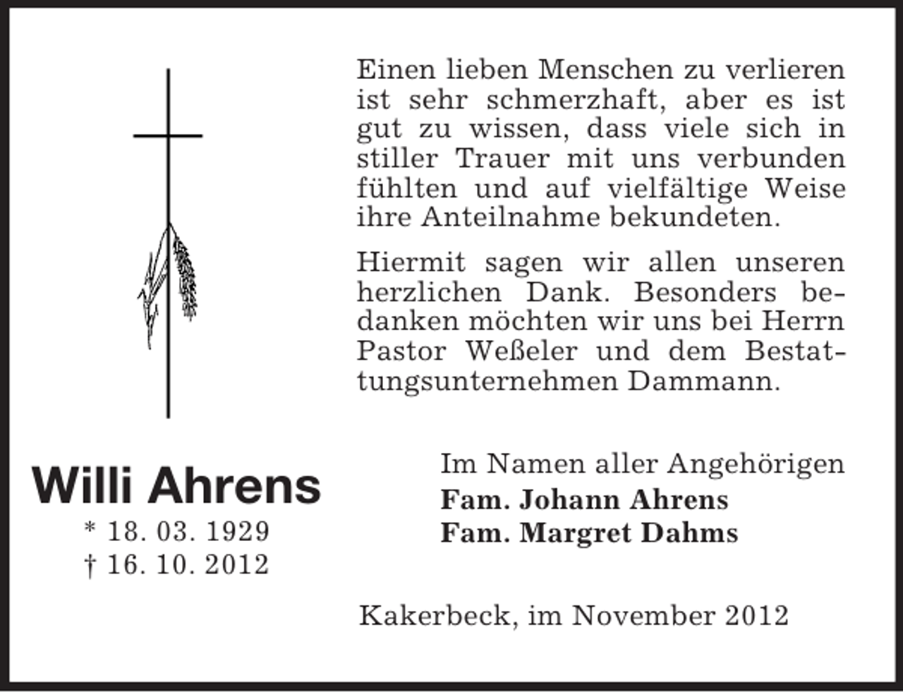 <p>Einen lieben Menschen zu verlieren<br />ist sehr schmerzhaft, aber es ist<br />gut zu wissen, dass viele sich in<br />stiller Trauer mit uns verbunden<br />fühlten und auf vielfältige Weise<br />ihre Anteilnahme bekundeten.<br />Hiermit sagen wir allen unseren<br />herzlichen Dank. Besonders bedanken möchten wir uns bei Herrn<br />Pastor Weßeler und dem Bestattungsunternehmen Dammann.</p><p>Willi Ahrens<br />* 18. 03. 1929<br />† 16. 10. 2012</p><p>Im Namen aller Angehörigen<br />Fam. Johann Ahrens<br />Fam. Margret Dahms<br />Kakerbeck, im November 2012</p>