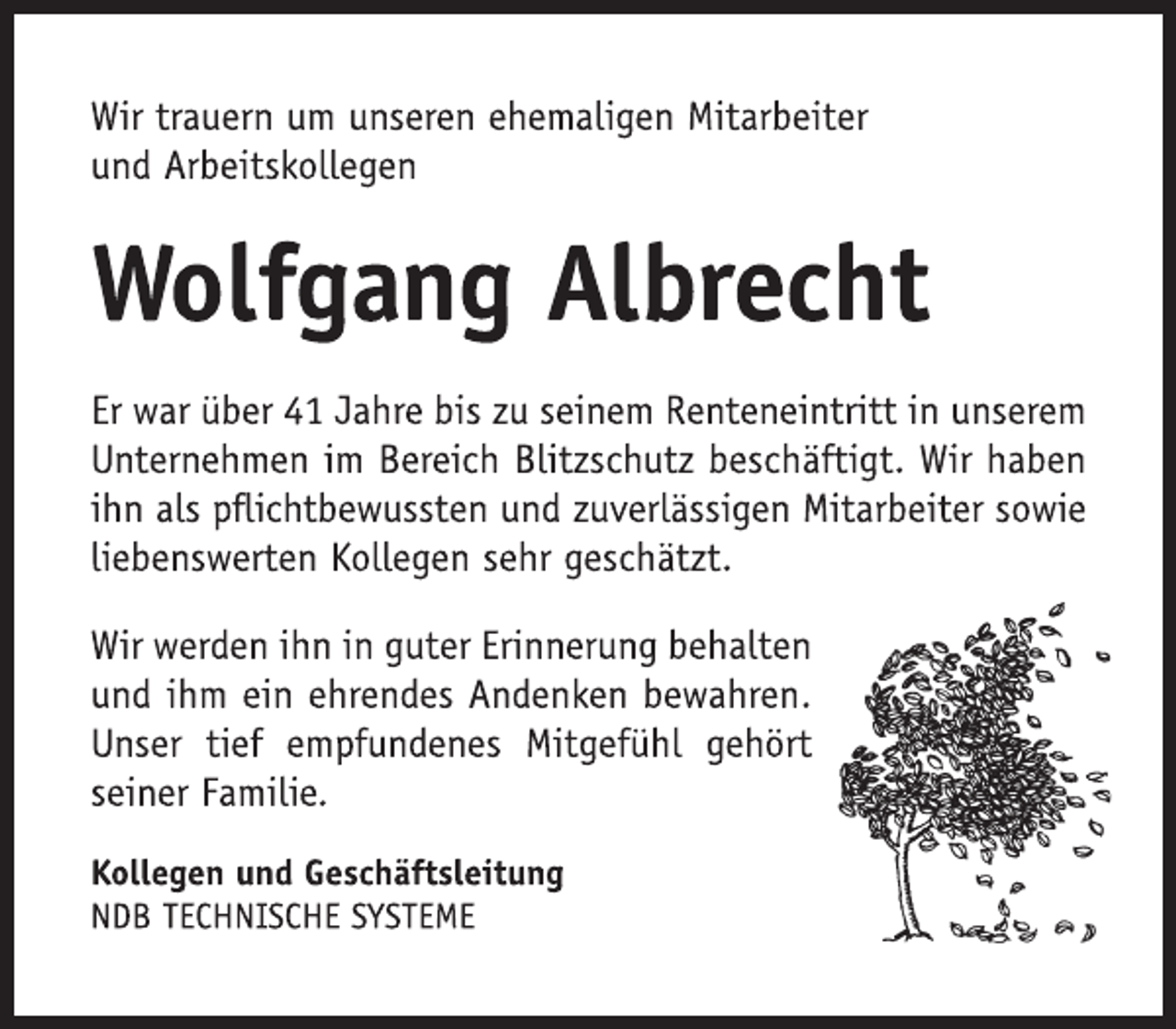 <p>Wir trauern um unseren ehemaligen Mitarbeiter<br />und Arbeitskollegen<br />Wolfgang Albrecht<br />Er war über 41 Jahre bis zu seinem Renteneintritt in unserem Unternehmen im Bereich Blitzschutz beschäftigt. Wir haben ihn als pflichtbewussten und zuverlässigen Mitarbeiter sowie liebenswerten Kollegen sehr geschätzt.<br />Wir werden ihn in guter Erinnerung behalten und ihm ein ehrendes Andenken bewahren. Unser tief empfundenes Mitgefühl gehört<br />seiner Familie.<br />Kollegen und Geschäftsleitung<br />NDB TECHNISCHE SYSTEME</p>