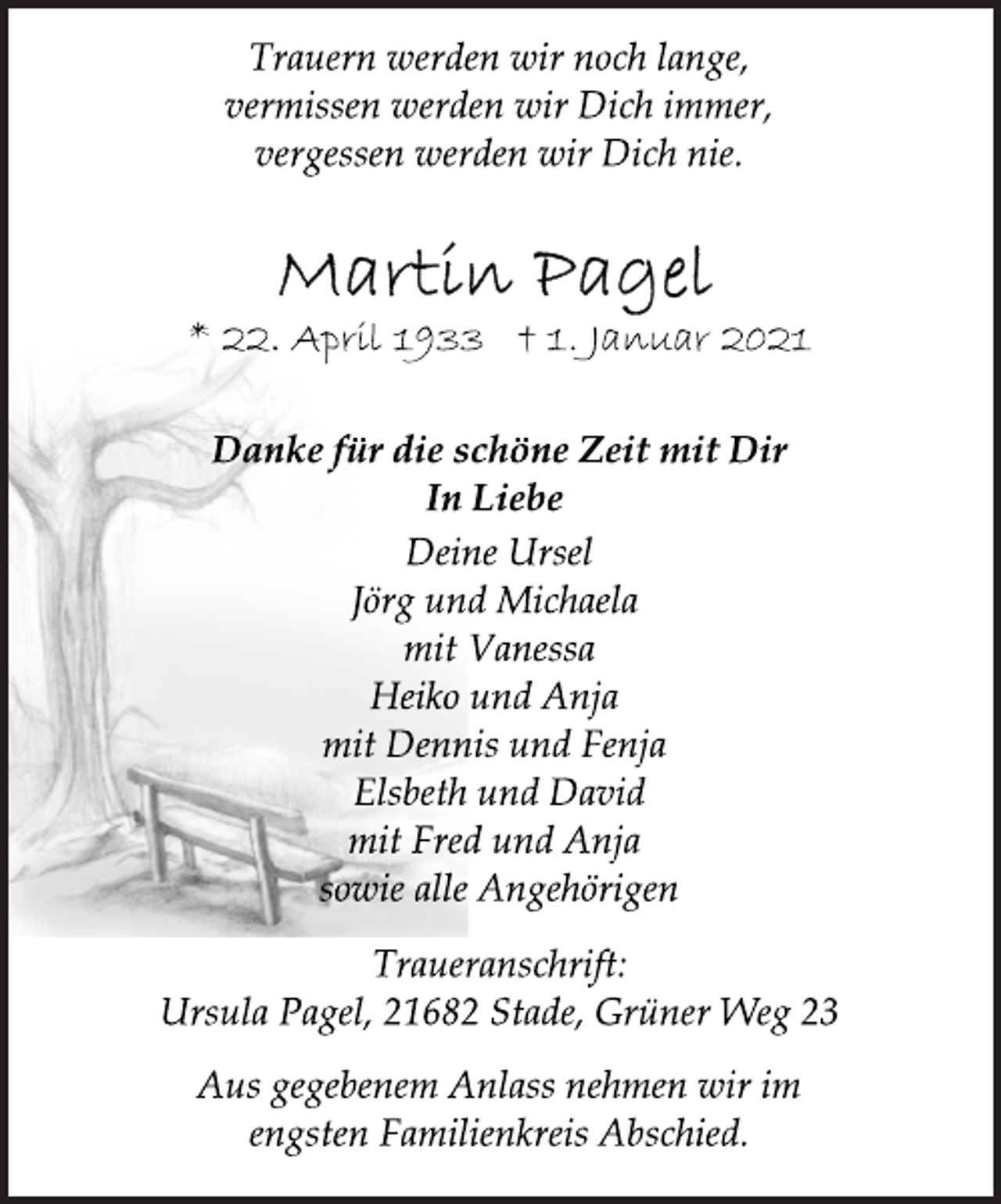 <p>Trauern werden wir noch lange,<br />vermissen werden wir Dich immer,<br />vergessen werden wir Dich nie.<br />Martin Pagel<br />* 22. April 1933 † 1. Januar 2021<br />Danke für die schöne Zeit mit Dir<br />In Liebe<br />Deine Ursel<br />Jörg und Michaela<br />mit Vanessa<br />Heiko und Anja<br />mit Dennis und Fenja<br />Elsbeth und David<br />mit Fred und Anja<br />sowie alle Angehörigen<br />Traueranschrift:<br />Ursula Pagel, 21682 Stade, Grüner Weg 23<br />Aus gegebenem Anlass nehmen wir im<br />engsten Familienkreis Abschied.</p>