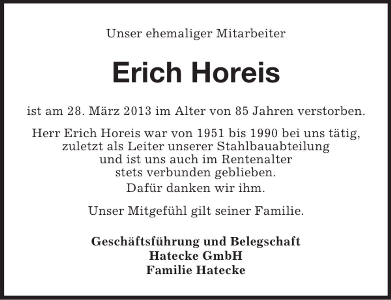 <p>Unser ehemaliger Mitarbeiter</p><p>Erich Horeis<br />ist am 28. März 2013 im Alter von 85 Jahren verstorben.<br />Herr Erich Horeis war von 1951 bis 1990 bei uns tätig,<br />zuletzt als Leiter unserer Stahlbauabteilung<br />und ist uns auch im Rentenalter<br />stets verbunden geblieben.<br />Dafür danken wir ihm.<br />Unser Mitgefühl gilt seiner Familie.<br />Geschäftsführung und Belegschaft<br />Hatecke GmbH<br />Familie Hatecke</p>