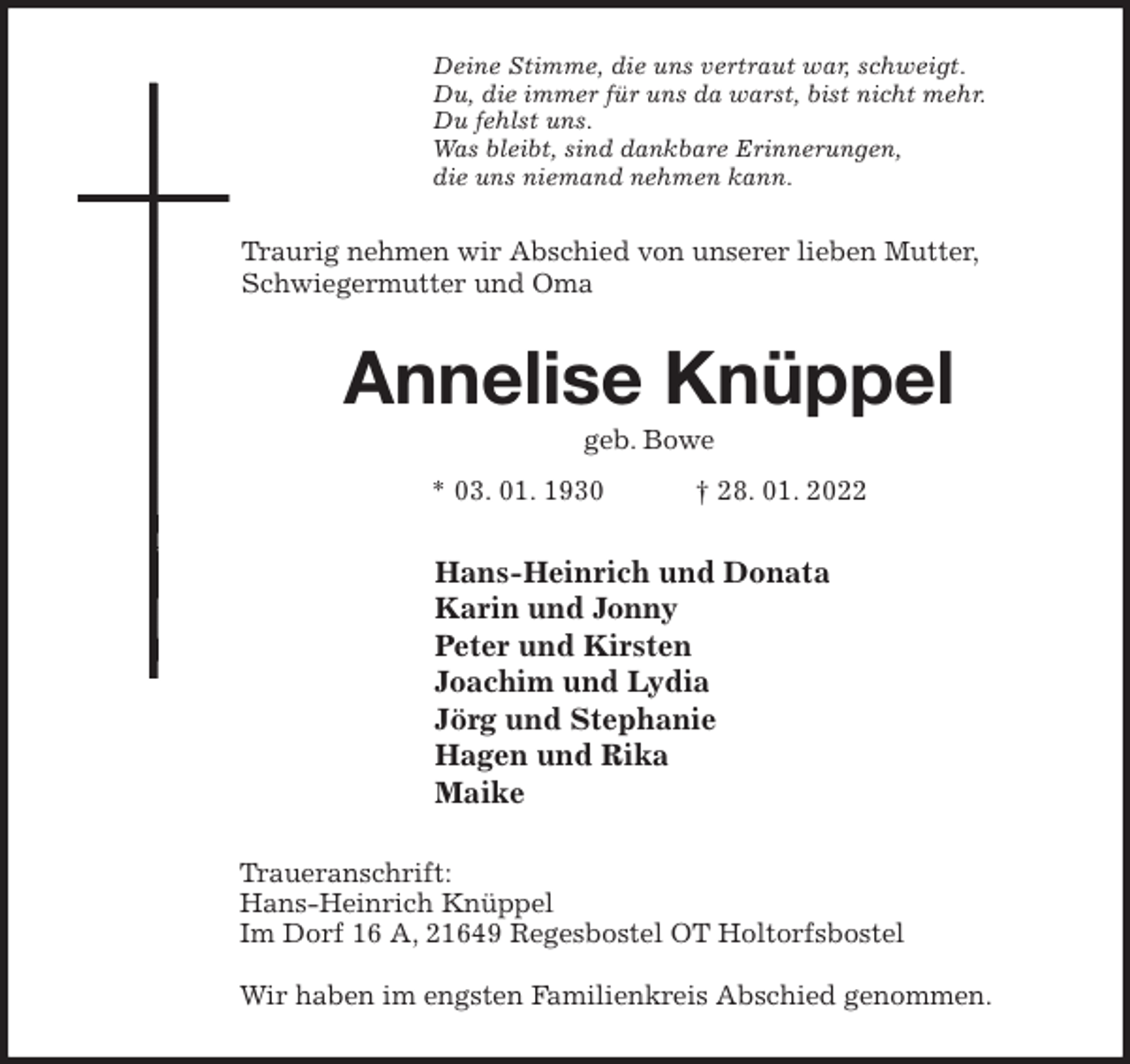 <p>Deine Stimme, die uns vertraut war, schweigt.<br />Du, die immer für uns da warst, bist nicht mehr.<br />Du fehlst uns.<br />Was bleibt, sind dankbare Erinnerungen,<br />die uns niemand nehmen kann.<br />Traurig nehmen wir Abschied von unserer lieben Mutter, Schwiegermutter und Oma<br />Annelise Knüppel<br />geb. Bowe<br />* 03. 01. 1930 † 28. 01. 2022<br />Hans-Heinrich und Donata<br />Karin und Jonny<br />Peter und Kirsten<br />Joachim und Lydia<br />Jörg und Stephanie<br />Hagen und Rika<br />Maike<br />Traueranschrift:<br />Hans-Heinrich Knüppel<br />Im Dorf 16 A, 21649 Regesbostel OT Holtorfsbostel</p>
<p>Wir haben im engsten Familienkreis Abschied genommen.</p>