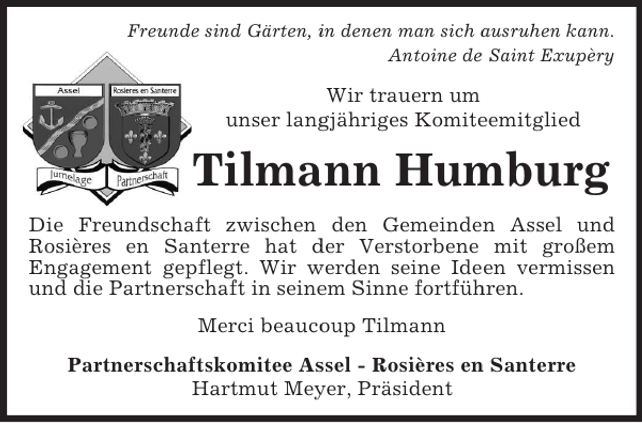 <p>Freunde sind Gärten, in denen man sich ausruhen kann.<br />Antoine de Saint Exupèry<br />Wir trauern um<br />unser langjähriges Komiteemitglied<br />Tilmann Humburg<br />Die Freundschaft zwischen den Gemeinden Assel und<br />Rosières en Santerre hat der Verstorbene mit großem<br />Engagement gepflegt. Wir werden seine Ideen vermissen<br />und die Partnerschaft in seinem Sinne fortführen.<br />Merci beaucoup Tilmann<br />Partnerschaftskomitee Assel - Rosières en Santerre<br />Hartmut Meyer, Präsident</p>