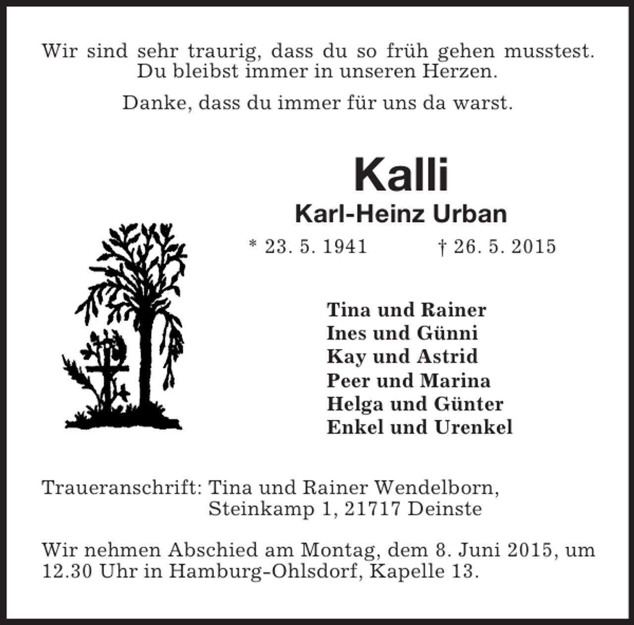 <p>Wir sind sehr traurig, dass du so früh gehen musstest. Du bleibst immer in unseren Herzen.<br />Danke, dass du immer für uns da warst.<br />Kalli<br />Karl-Heinz Urban<br />* 23. 5. 1941 † 26. 5. 2015<br />Tina und Rainer<br />Ines und Günni<br />Kay und Astrid<br />Peer und Marina<br />Helga und Günter<br />Enkel und Urenkel<br />Traueranschrift: Tina und Rainer Wendelborn,<br />Steinkamp 1, 21717 Deinste</p>
<p>Wir nehmen Abschied am Montag, dem 8. Juni 2015, um 12.30 Uhr in Hamburg-Ohlsdorf, Kapelle 13.</p>