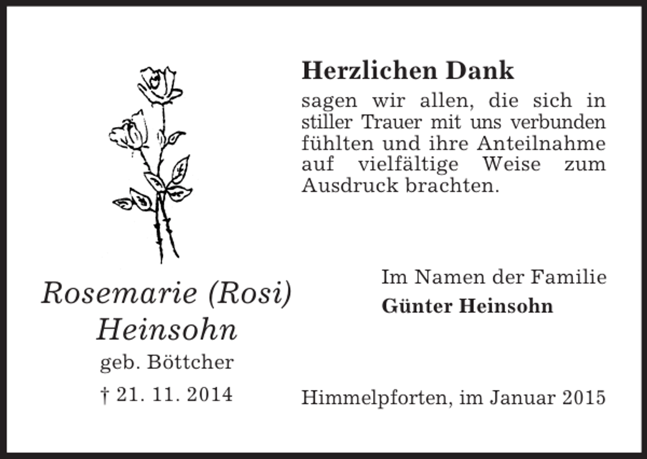 <p>Rosemarie (Rosi)<br />Heinsohn<br />geb. Böttcher<br />† 21. 11. 2014<br />Herzlichen Dank<br />sagen wir allen, die sich in stiller Trauer mit uns verbunden fühlten und ihre Anteilnahme auf vielfältige Weise zum Ausdruck brachten.<br />Im Namen der Familie<br />Günter Heinsohn<br />Himmelpforten, im Januar 2015</p>
