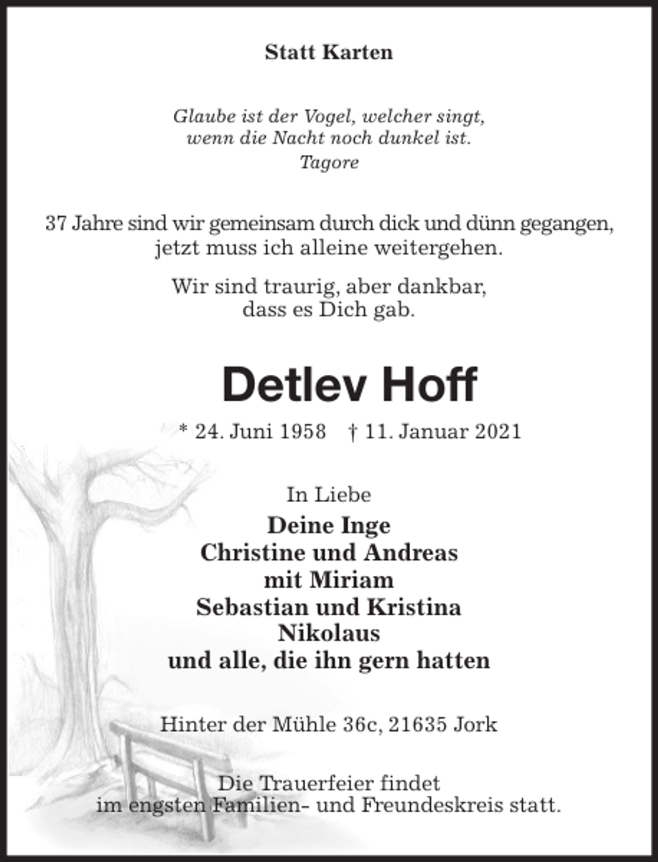 <p>Statt Karten<br />Glaube ist der Vogel, welcher singt,<br />wenn die Nacht noch dunkel ist.<br />Tagore<br />37 Jahre sind wir gemeinsam durch dick und dünn gegangen, jetzt muss ich alleine weitergehen.<br />Wir sind traurig, aber dankbar,<br />dass es Dich gab.<br />Detlev Hoff<br />* 24. Juni 1958 † 11. Januar 2021<br />In Liebe<br />Deine Inge<br />Christine und Andreas<br />mit Miriam<br />Sebastian und Kristina<br />Nikolaus<br />und alle, die ihn gern hatten<br />Hinter der Mühle 36c, 21635 Jork</p>
<p>Die Trauerfeier findet<br />im engsten Familien- und Freundeskreis statt.</p>