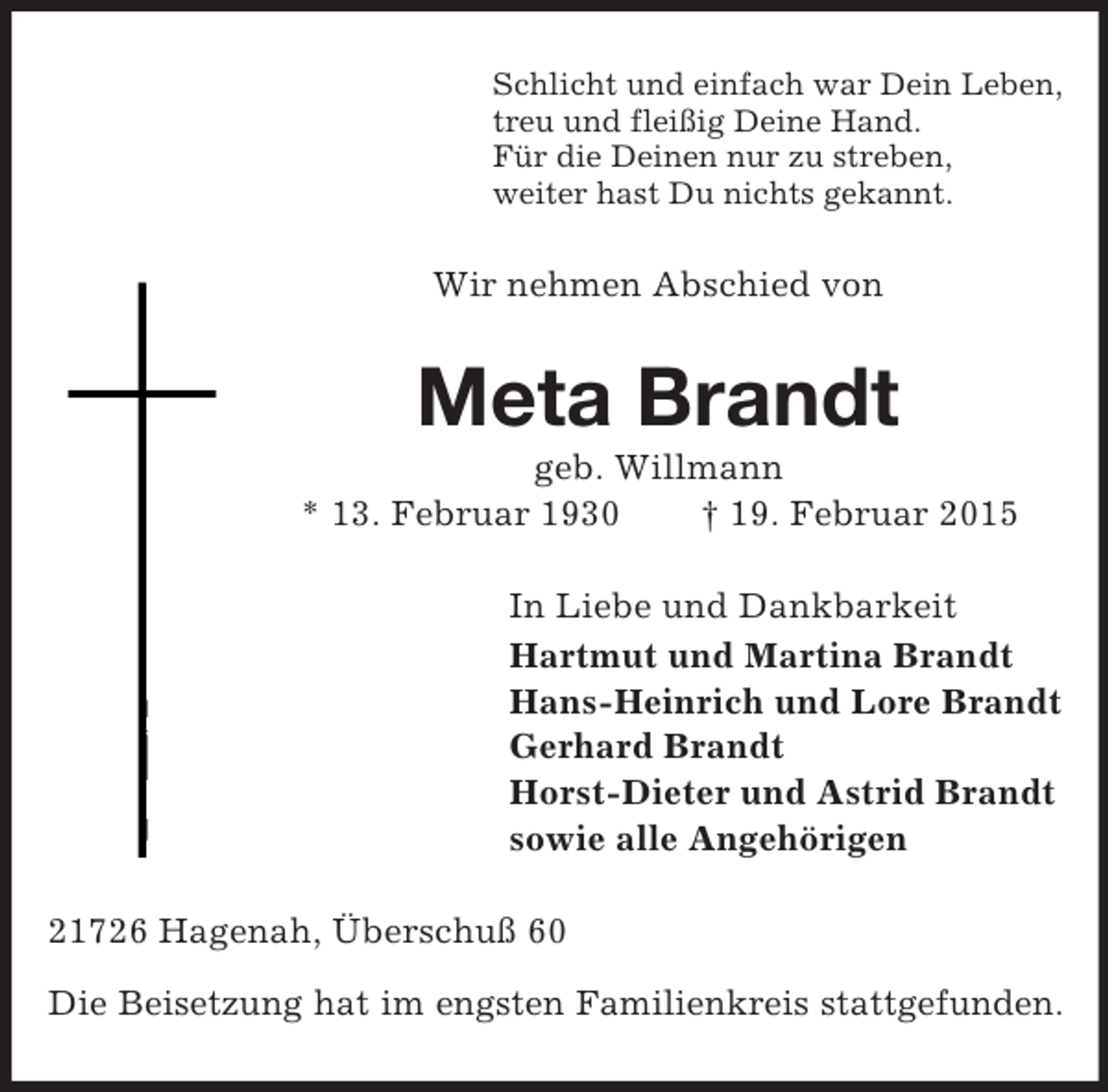 <p>Schlicht und einfach war Dein Leben,<br />treu und fleißig Deine Hand.<br />Für die Deinen nur zu streben,<br />weiter hast Du nichts gekannt.<br />Wir nehmen Abschied von<br />Meta Brandt<br />geb. Willmann<br />* 13. Februar 1930 † 19. Februar 2015<br />In Liebe und Dankbarkeit<br />Hartmut und Martina Brandt<br />Hans-Heinrich und Lore Brandt<br />Gerhard Brandt<br />Horst-Dieter und Astrid Brandt<br />sowie alle Angehörigen<br />21726 Hagenah, Überschuß 60</p><p>Die Beisetzung hat im engsten Familienkreis stattgefunden.</p>
