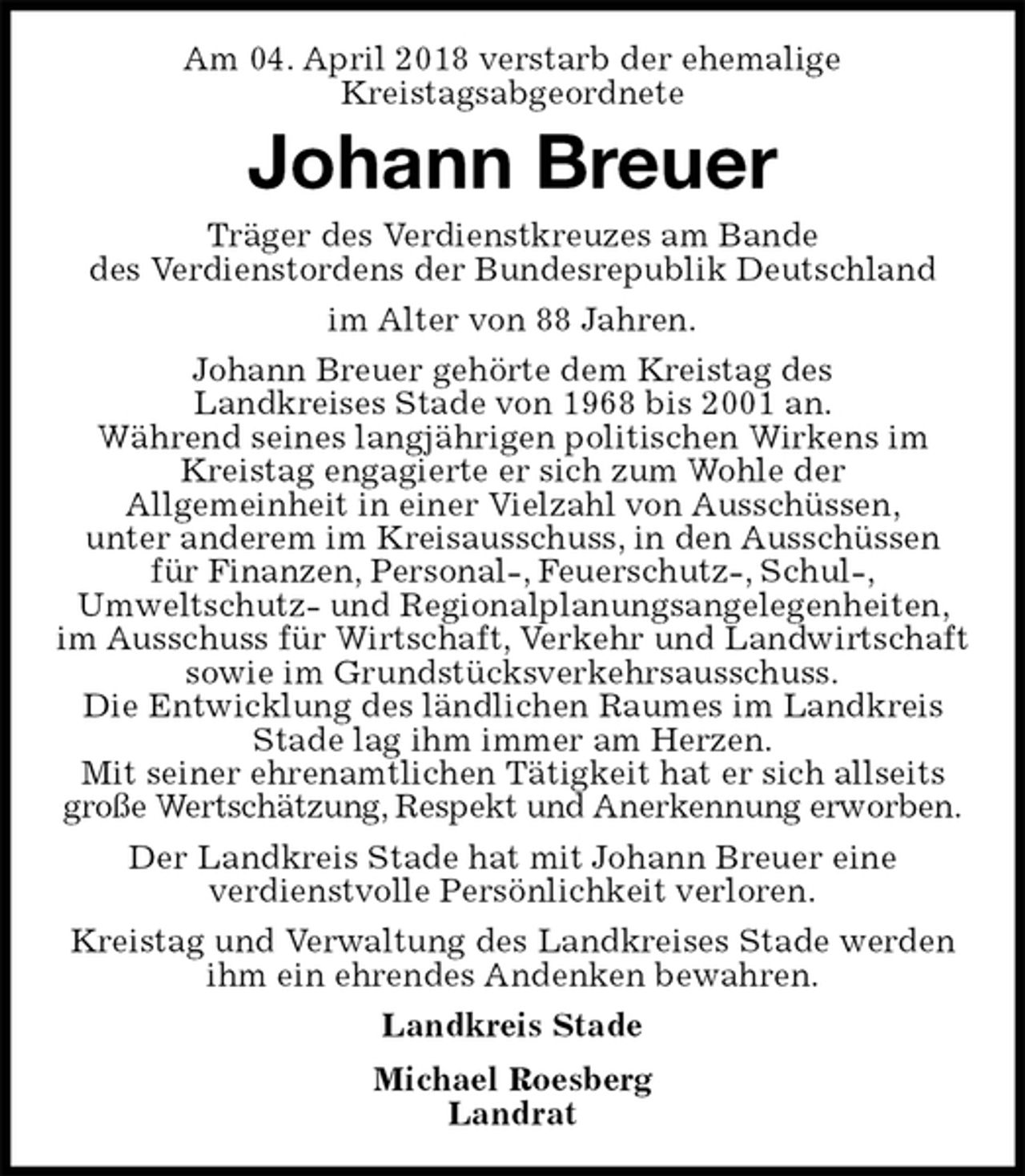 <p>Am 04. April 2018 verstarb der ehemalige<br />Kreistagsabgeordnete<br />Johann Breuer<br />Träger des Verdienstkreuzes am Bande<br />des Verdienstordens der Bundesrepublik Deutschland<br />im Alter von 88 Jahren.<br />Johann Breuer gehörte dem Kreistag des<br />Landkreises Stade von 1968 bis 2001 an.<br />Während seines langjährigen politischen Wirkens im Kreistag engagierte er sich zum Wohle der<br />Allgemeinheit in einer Vielzahl von Ausschüssen,<br />unter anderem im Kreisausschuss, in den Ausschüssen<br />für Finanzen, Personal-, Feuerschutz-, Schul-,<br />Umweltschutz- und Regionalplanungsangelegenheiten, im Ausschuss für Wirtschaft, Verkehr und Landwirtschaft sowie im Grundstücksverkehrsausschuss.<br />Die Entwicklung des ländlichen Raumes im Landkreis Stade lag ihm immer am Herzen.<br />Mit seiner ehrenamtlichen Tätigkeit hat er sich allseits große Wertschätzung, Respekt und Anerkennung erworben.<br />Der Landkreis Stade hat mit Johann Breuer eine<br />verdienstvolle Persönlichkeit verloren.<br />Kreistag und Verwaltung des Landkreises Stade werden ihm ein ehrendes Andenken bewahren.<br />Landkreis Stade<br />Michael Roesberg<br />Landrat</p>
