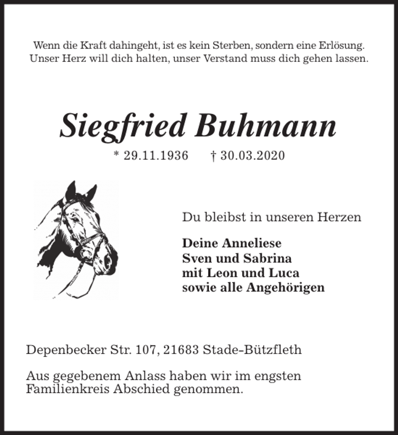 <p>Wenn die Kraft dahingeht, ist es kein Sterben, sondern eine Erlösung.<br />Unser Herz will dich halten, unser Verstand muss dich gehen lassen.<br />Siegfried Buhmann<br />* 29.11.1936 † 30.03.2020<br />Du bleibst in unseren Herzen</p>
<p>Deine Anneliese<br />Sven und Sabrina<br />mit Leon und Luca<br />sowie alle Angehörigen<br />Depenbecker Str. 107, 21683 Stade-Bützfleth</p>
<p>Aus gegebenem Anlass haben wir im engsten<br />Familienkreis Abschied genommen.</p>