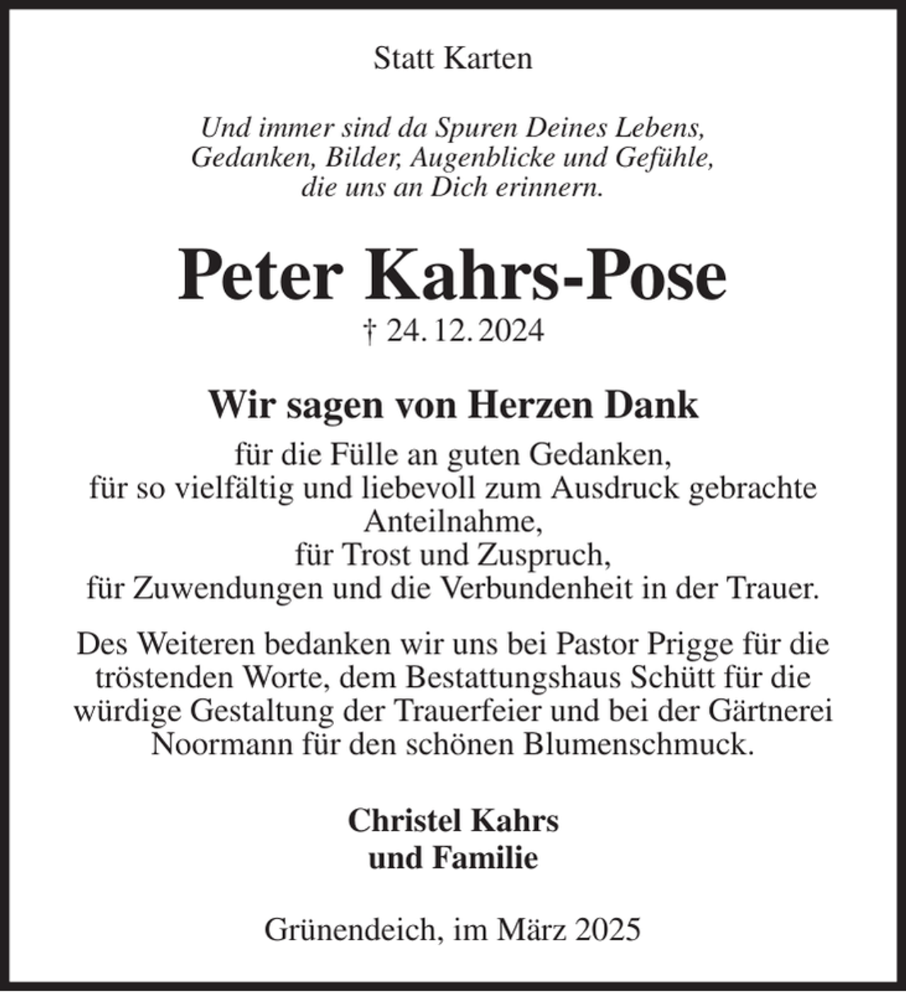 <p>Statt Karten<br />Und immer sind da Spuren Deines Lebens,<br />Gedanken, Bilder, Augenblicke und Gefühle,<br />die uns an Dich erinnern.<br />Peter Kahrs-Pose<br />† 24. 12. 2024<br />Wir sagen von Herzen Dank<br />für die Fülle an guten Gedanken,<br />für so vielfältig und liebevoll zum Ausdruck gebrachte Anteilnahme,<br />für Trost und Zuspruch,<br />für Zuwendungen und die Verbundenheit in der Trauer.<br />Des Weiteren bedanken wir uns bei Pastor Prigge für die tröstenden Worte, dem Bestattungshaus Schütt für die<br />würdige Gestaltung der Trauerfeier und bei der Gärtnerei Noormann für den schönen Blumenschmuck.<br />Christel Kahrs<br />und Familie<br />Grünendeich, im März 2025</p>