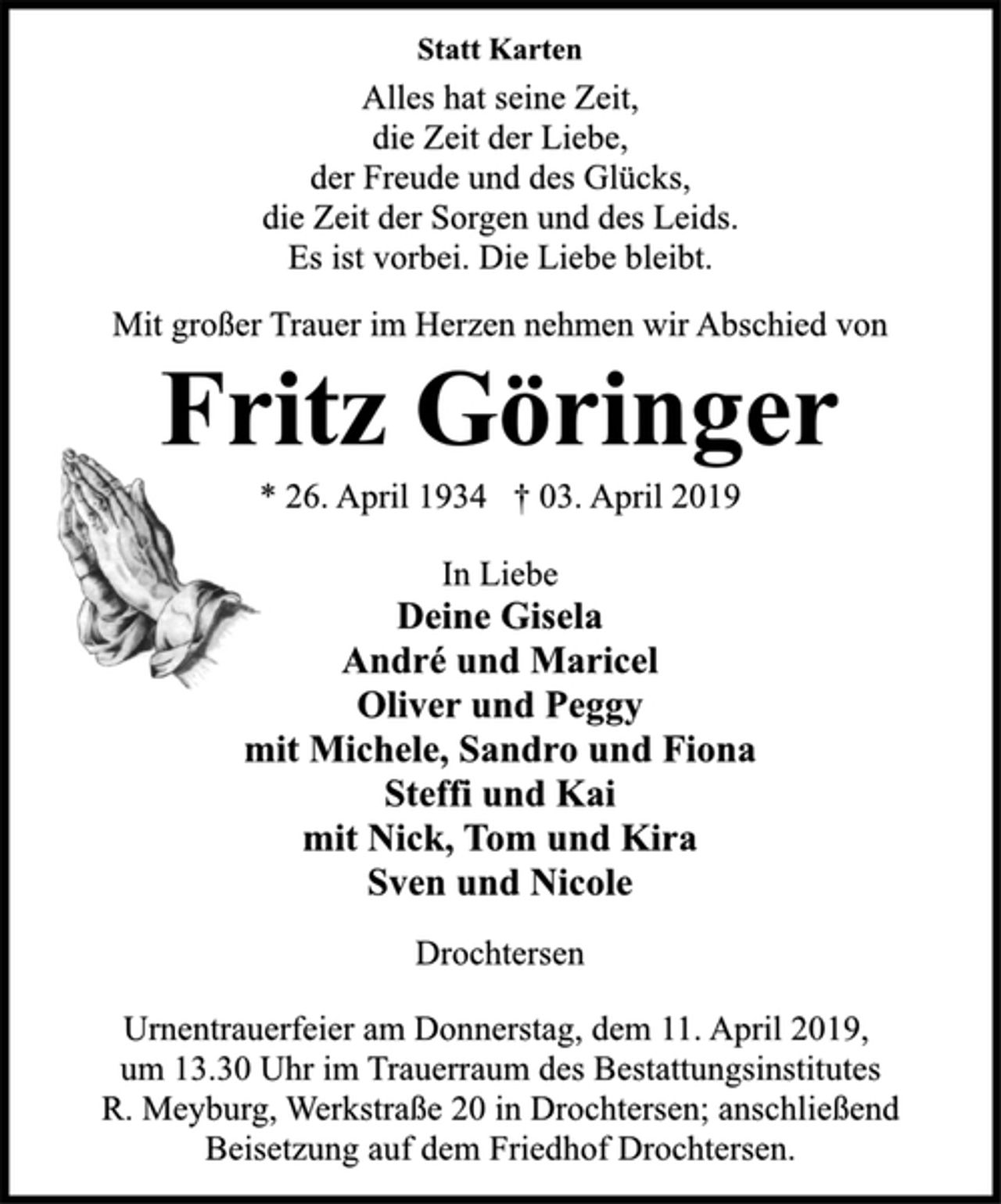 <p>Statt Karten<br />Alles hat seine Zeit,<br />die Zeit der Liebe,<br />der Freude und des Glücks,<br />die Zeit der Sorgen und des Leids.<br />Es ist vorbei. Die Liebe bleibt.<br />Mit großer Trauer im Herzen nehmen wir Abschied von<br />Fritz Göringer<br />* 26. April 1934 † 03. April 2019<br />In Liebe<br />Deine Gisela<br />André und Maricel<br />Oliver und Peggy<br />mit Michele, Sandro und Fiona<br />Steffi und Kai<br />mit Nick, Tom und Kira<br />Sven und Nicole<br />Drochtersen<br />Urnentrauerfeier am Donnerstag, dem 11. April 2019,<br />um 13.30 Uhr im Trauerraum des Bestattungsinstitutes<br />R. Meyburg, Werkstraße 20 in Drochtersen; anschließend<br />Beisetzung auf dem Friedhof Drochtersen.</p>