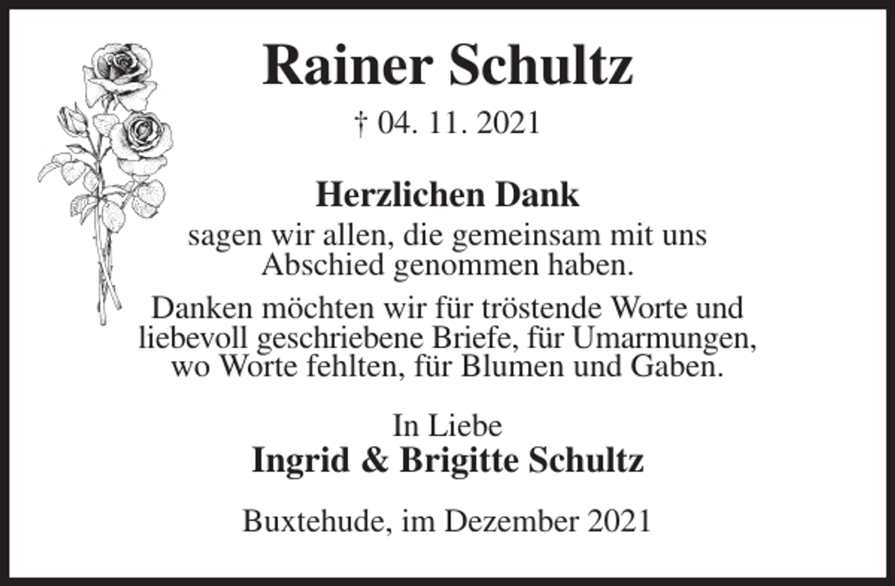 <p>Rainer Schultz<br />† 04. 11. 2021<br />Herzlichen Dank<br />sagen wir allen, die gemeinsam mit uns<br />Abschied genommen haben.<br />Danken möchten wir für tröstende Worte und<br />liebevoll geschriebene Briefe, für Umarmungen,<br />wo Worte fehlten, für Blumen und Gaben.<br />In Liebe<br />Ingrid &amp; Brigitte Schultz<br />Buxtehude, im Dezember 2021</p>