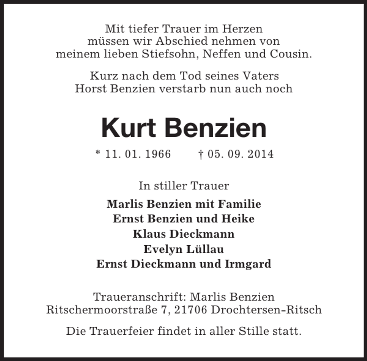 <p>Mit tiefer Trauer im Herzen<br />müssen wir Abschied nehmen von<br />meinem lieben Stiefsohn, Neffen und Cousin.<br />Kurz nach dem Tod seines Vaters<br />Horst Benzien verstarb nun auch noch<br />Kurt Benzien<br />* 11. 01. 1966 † 05. 09. 2014<br />In stiller Trauer<br />Marlis Benzien mit Familie<br />Ernst Benzien und Heike<br />Klaus Dieckmann<br />Evelyn Lüllau<br />Ernst Dieckmann und Irmgard<br />Traueranschrift: Marlis Benzien<br />Ritschermoorstraße 7, 21706 Drochtersen-Ritsch<br />Die Trauerfeier findet in aller Stille statt.</p>