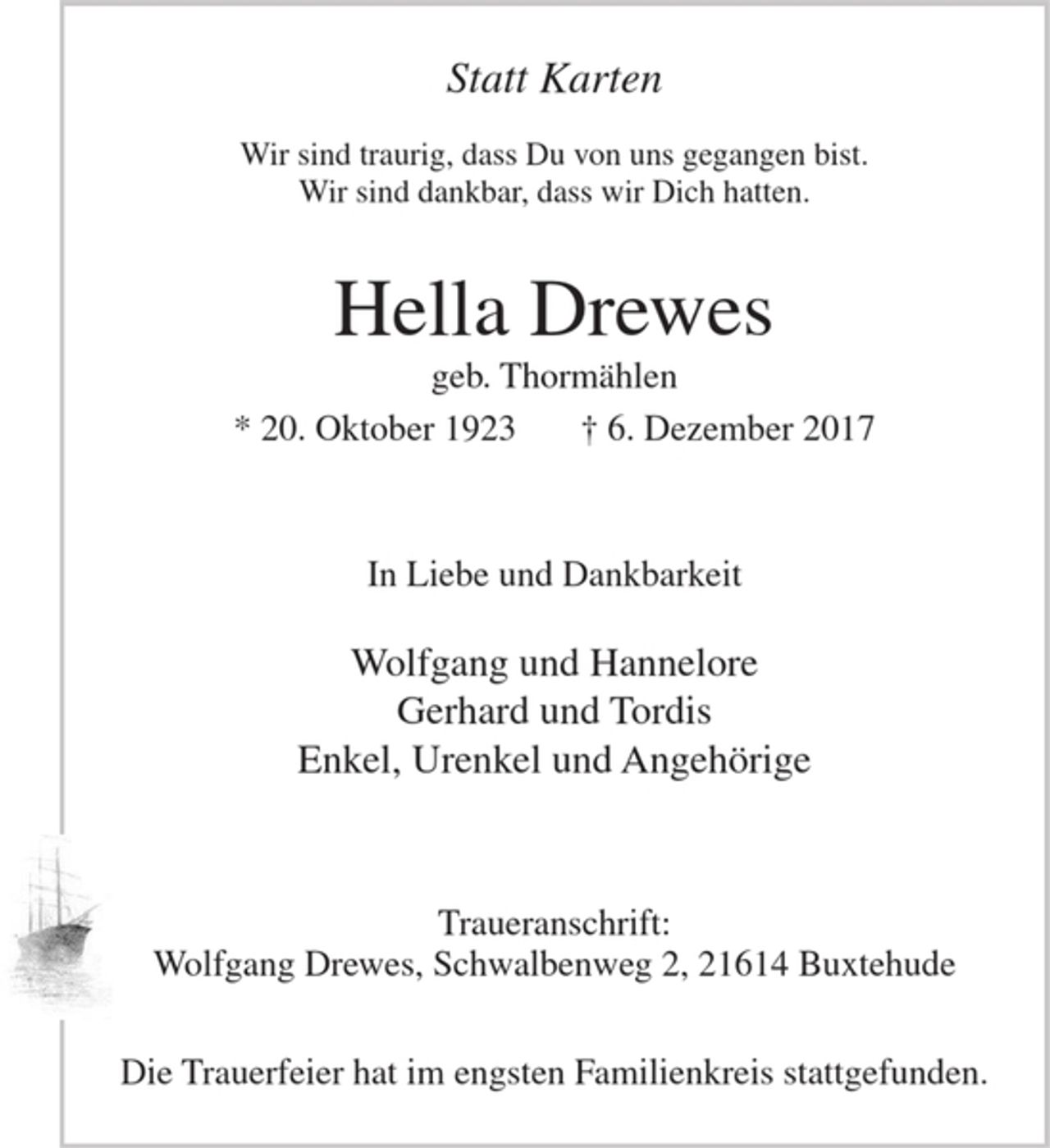 <p>Statt Karten</p>
<p>Wir sind traurig, dass Du von uns gegangen bist.<br />Wir sind dankbar, dass wir Dich hatten.</p>
<p>Hella Drewes<br />geb. Thormählen</p>
<p>* 20. Oktober 1923 + 6. Dezember 2017</p>
<p>In Liebe und Dankbarkeit</p>
<p>Wolfgang und Hannelore<br />Gerhard und Tordis<br />Enkel, Urenkel und Angehörige</p>
<p>Traueranschrift: Wolfgang Drewes, Schwalbenweg 2, 21614 Buxtehude</p>
<p>Die Trauerfeier hat im engsten Familienkreis stattgefunden.</p>