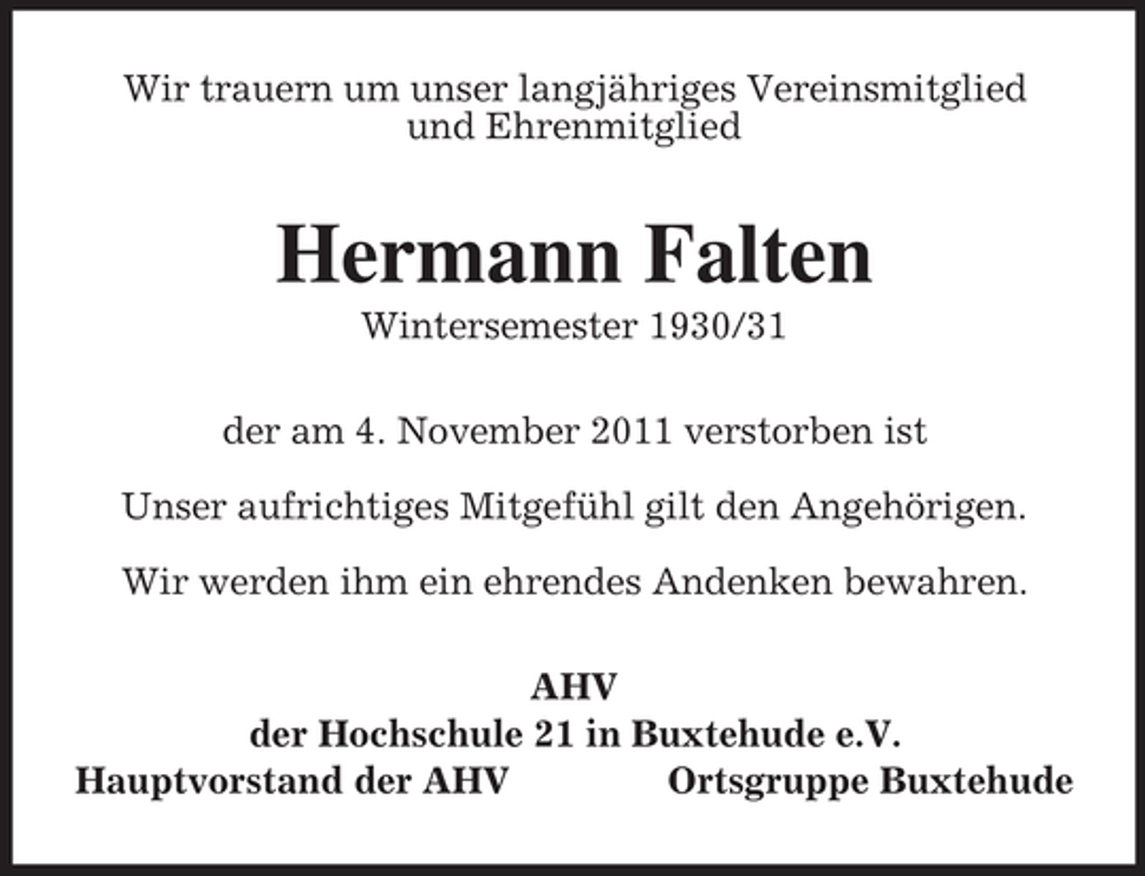 <p>Wir trauern um unser langjähriges Vereinsmitglied<br />und Ehrenmitglied</p><p>Hermann Falten<br />Wintersemester 1930/31<br />der am 4. November 2011 verstorben ist<br />Unser aufrichtiges Mitgefühl gilt den Angehörigen.<br />Wir werden ihm ein ehrendes Andenken bewahren.<br />AHV<br />der Hochschule 21 in Buxtehude e.V.<br />Hauptvorstand der AHV<br />Ortsgruppe Buxtehude</p>