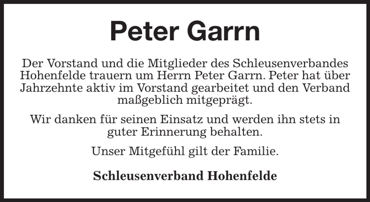<p>Peter Garrn<br />Der Vorstand und die Mitglieder des Schleusenverbandes Hohenfelde trauern um Herrn Peter Garrn. Peter hat über Jahrzehnte aktiv im Vorstand gearbeitet und den Verband maßgeblich mitgeprägt.<br />Wir danken für seinen Einsatz und werden ihn stets in<br />guter Erinnerung behalten.<br />Unser Mitgefühl gilt der Familie.<br />Schleusenverband Hohenfelde</p>
