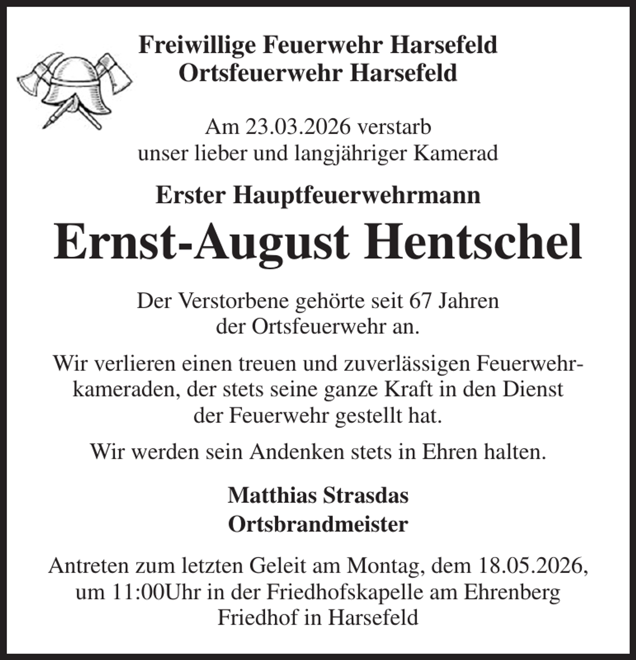 <p>Freiwillige Feuerwehr Harsefeld<br />Ortsfeuerwehr Harsefeld</p><p>Am 23.03.2026 verstarb<br />unser lieber und langjähriger Kamerad<br />Erster Hauptfeuerwehrmann<br />Ernst-August Hentschel<br />Der Verstorbene gehörte seit 67 Jahren<br />der Ortsfeuerwehr an.<br />Wir verlieren einen treuen und zuverlässigen Feuerwehrkameraden, der stets seine ganze Kraft in den Dienst<br />der Feuerwehr gestellt hat.<br />Wir werden sein Andenken stets in Ehren halten.<br />Matthias Strasdas<br />Ortsbrandmeister<br />Antreten zum letzten Geleit am Montag, dem 18.05.2026, um 11:00Uhr in der Friedhofskapelle am Ehrenberg<br />Friedhof in Harsefeld</p>