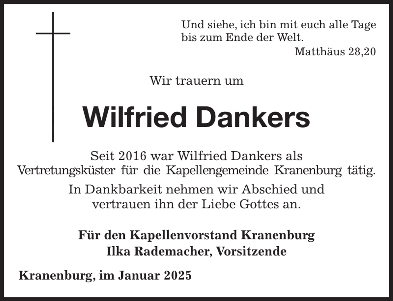 <p>Und siehe, ich bin mit euch alle Tage<br />bis zum Ende der Welt.<br />Matthäus 28,20<br />Wir trauern um<br />Wilfried Dankers<br />Seit 2016 war Wilfried Dankers als<br />Vertretungsküster für die Kapellengemeinde Kranenburg tätig.<br />In Dankbarkeit nehmen wir Abschied und<br />vertrauen ihn der Liebe Gottes an.<br />Für den Kapellenvorstand Kranenburg<br />Ilka Rademacher, Vorsitzende<br />Kranenburg, im Januar 2025</p>