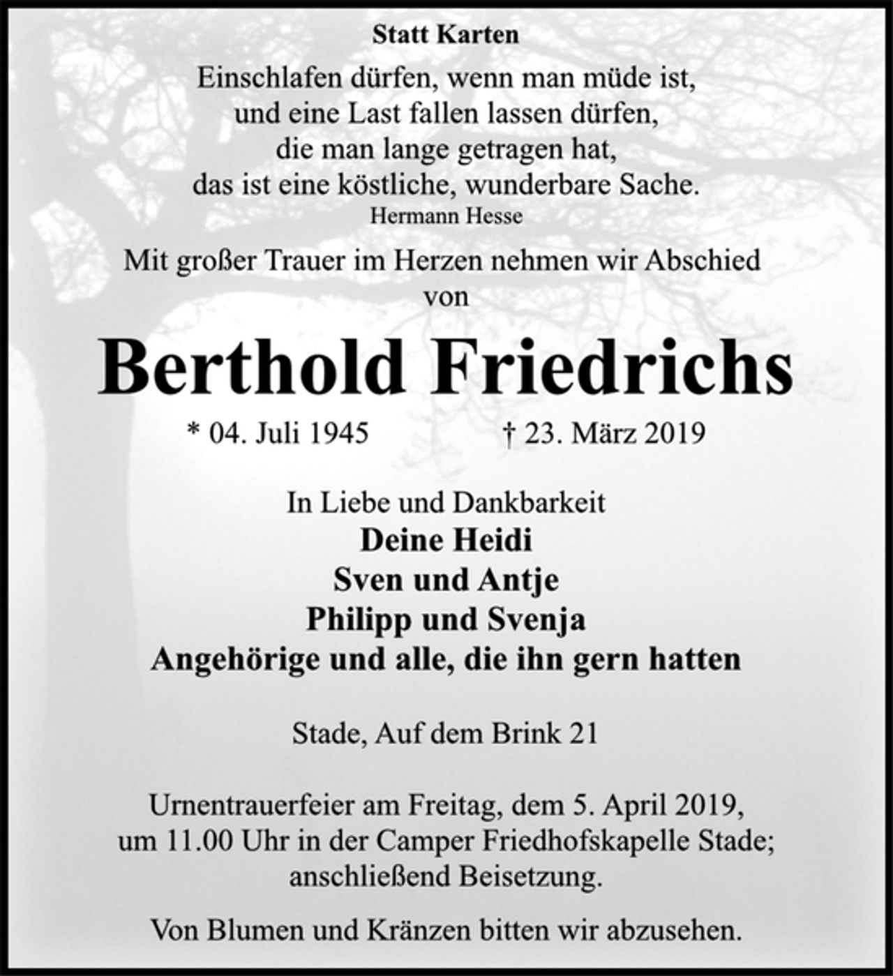 <p>Statt Karten<br />Einschlafen dürfen, wenn man müde ist,<br />und eine Last fallen lassen dürfen,<br />die man lange getragen hat,<br />das ist eine köstliche, wunderbare Sache.<br />Hermann Hesse<br />Mit großer Trauer im Herzen nehmen wir Abschied<br />von<br />Berthold Friedrichs<br />* 04. Juli 1945 † 23. März 2019<br />In Liebe und Dankbarkeit<br />Deine Heidi<br />Sven und Antje<br />Philipp und Svenja<br />Angehörige und alle, die ihn gern hatten<br />Stade, Auf dem Brink 21<br />Urnentrauerfeier am Freitag, dem 5. April 2019,<br />um 11.00 Uhr in der Camper Friedhofskapelle Stade;<br />anschließend Beisetzung.<br />Von Blumen und Kränzen bitten wir abzusehen.</p>