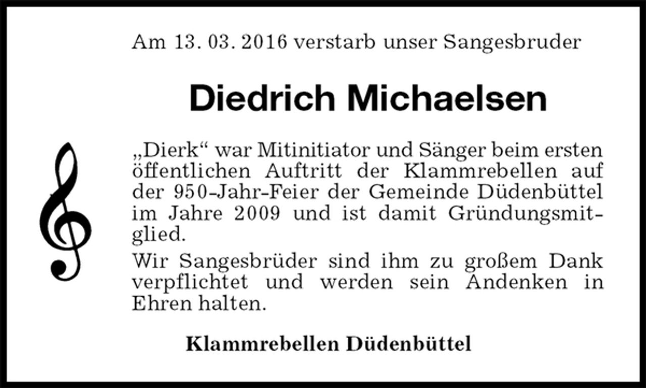 <p>Am 13. 03. 2016 verstarb unser Sangesbruder<br />Diedrich Michaelsen<br />„Dierk“ war Mitinitiator und Sänger beim ersten öffentlichen Auftritt der Klammrebellen auf<br />der 950-Jahr-Feier der Gemeinde Düdenbüttel<br />im Jahre 2009 und ist damit Gründungsmit-<br />glied.<br />Wir Sangesbrüder sind ihm zu großem Dank<br />verpflichtet und werden sein Andenken in<br />Ehren halten.<br />Klammrebellen Düdenbüttel</p>