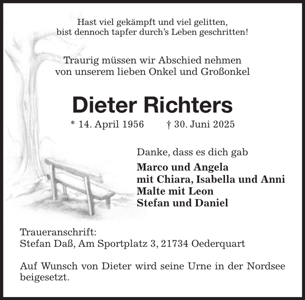 <p>Hast viel gekämpft und viel gelitten,<br />bist dennoch tapfer durch's Leben geschritten!<br />Traurig müssen wir Abschied nehmen<br />von unserem lieben Onkel und Großonkel<br />Dieter Richters<br />* 14. April 1956 † 30. Juni 2025<br />Danke, dass es dich gab<br />Marco und Angela<br />mit Chiara, Isabella und Anni<br />Malte mit Leon<br />Stefan und Daniel<br />Traueranschrift:<br />Stefan Daß, Am Sportplatz 3, 21734 Oederquart</p><p>Auf Wunsch von Dieter wird seine Urne in der Nordsee beigesetzt.</p>
