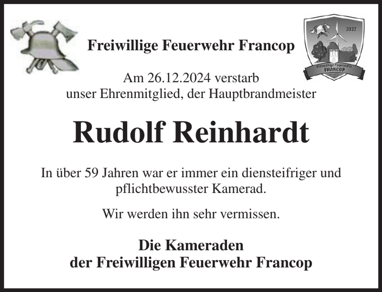<p>Freiwillige Feuerwehr Francop</p><p>Am 26.12.2024 verstarb<br />unser Ehrenmitglied, der Hauptbrandmeister<br />Rudolf Reinhardt<br />In über 59 Jahren war er immer ein diensteifriger und pflichtbewusster Kamerad.<br />Wir werden ihn sehr vermissen.<br />Die Kameraden<br />der Freiwilligen Feuerwehr Francop</p>