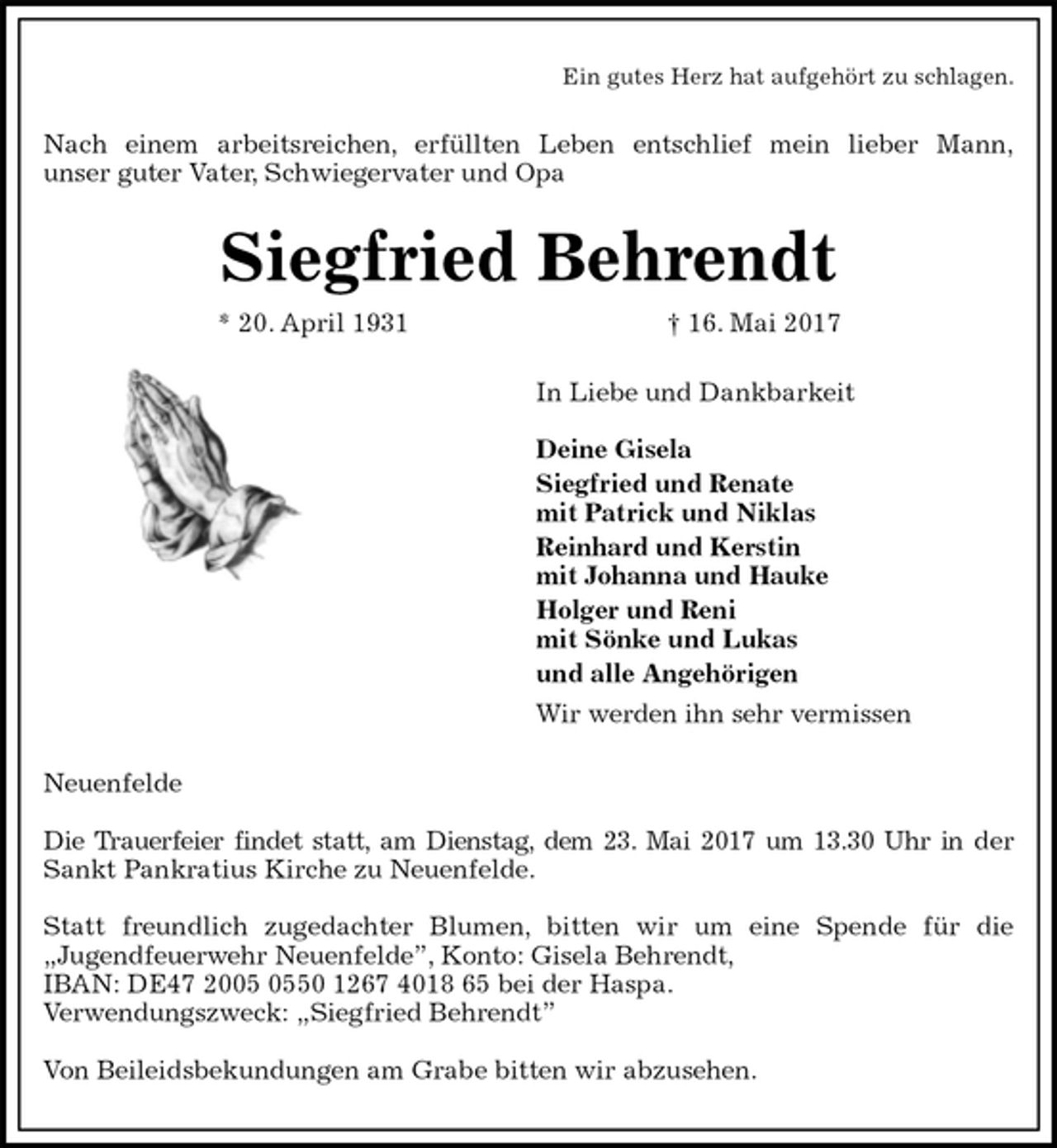 <p>Ein gutes Herz hat aufgehört zu schlagen.<br />Nach einem arbeitsreichen, erfüllten Leben entschlief mein lieber Mann,<br />unser guter Vater, Schwiegervater und Opa<br />Siegfried Behrendt<br />* 20. April 1931 † 16. Mai 2017<br />In Liebe und Dankbarkeit</p><p>Deine Gisela<br />Siegfried und Renate<br />mit Patrick und Niklas<br />Reinhard und Kerstin<br />mit Johanna und Hauke<br />Holger und Reni<br />mit Sönke und Lukas<br />und alle Angehörigen<br />Wir werden ihn sehr vermissen<br />Neuenfelde</p><p>Die Trauerfeier findet statt, am Dienstag, dem 23. Mai 2017 um 13.30 Uhr in der<br />Sankt Pankratius Kirche zu Neuenfelde.</p><p>Statt freundlich zugedachter Blumen, bitten wir um eine Spende für die<br />„Jugendfeuerwehr Neuenfelde”, Konto: Gisela Behrendt,<br />IBAN: DE47 2005 0550 1267 4018 65 bei der Haspa.<br />Verwendungszweck: „Siegfried Behrendt”</p><p>Von Beileidsbekundungen am Grabe bitten wir abzusehen.</p>