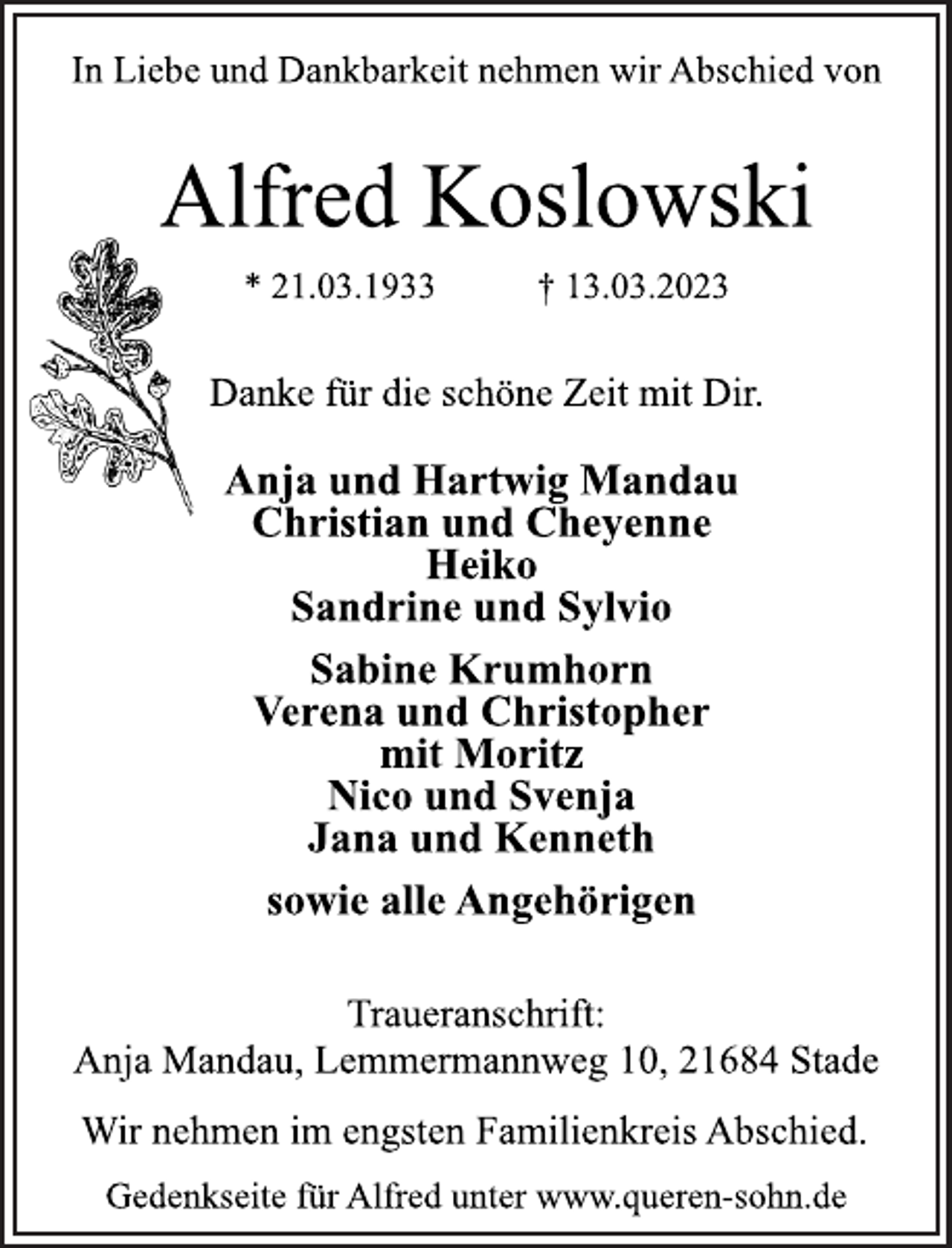 <p>In Liebe und Dankbarkeit nehmen wir Abschied von<br />Alfred Koslowski<br />* 21.03.1933 † 13.03.2023<br />Danke für die schöne Zeit mit Dir.<br />Anja und Hartwig Mandau<br />Christian und Cheyenne<br />Heiko<br />Sandrine und Sylvio<br />Sabine Krumhorn<br />Verena und Christopher<br />mit Moritz<br />Nico und Svenja<br />Jana und Kenneth<br />sowie alle Angehörigen<br />Traueranschrift:<br />Anja Mandau, Lemmermannweg 10, 21684 Stade<br />Wir nehmen im engsten Familienkreis Abschied.<br />Gedenkseite für Alfred unter www.queren-sohn.de</p>