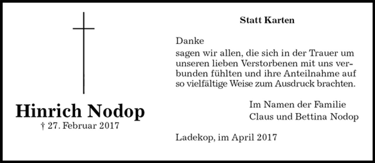 <p>Statt Karten<br />Danke<br />sagen wir allen, die sich in der Trauer um<br />unseren lieben Verstorbenen mit uns verbunden fühlten und ihre Anteilnahme auf so vielfältige Weise zum Ausdruck brachten.<br />Im Namen der Familie<br />Claus und Bettina Nodop<br />Ladekop, im April 2017<br />Hinrich Nodop<br />† 27. Februar 2017</p>
