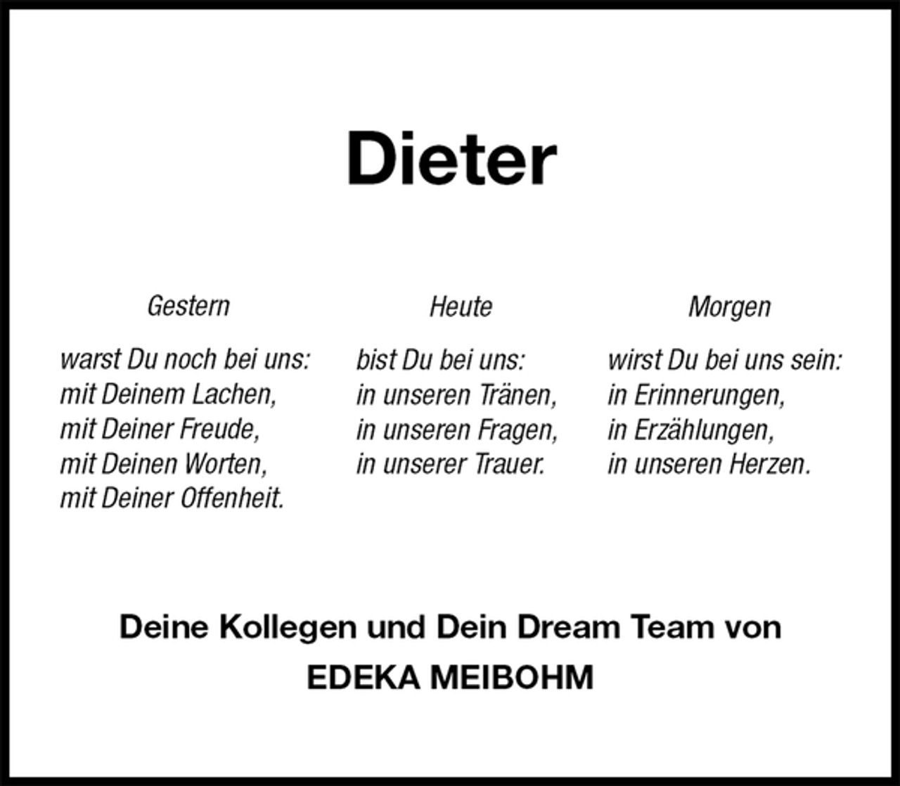 <p>Dieter<br />Gestern<br />warst Du noch bei uns:<br />mit Deinem Lachen,<br />mit Deiner Freude,<br />mit Deinen Worten,<br />mit Deiner Offenheit.<br />Deine Kollegen und Dein Dream Team von<br />EDEKA MEIBOHM</p><p>Heute<br />bist Du bei uns:<br />in unseren Tränen,<br />in unseren Fragen,<br />in unserer Trauer.<br />Morgen<br />wirst Du bei uns sein:<br />in Erinnerungen,<br />in Erzählungen,<br />in unseren Herzen.</p>