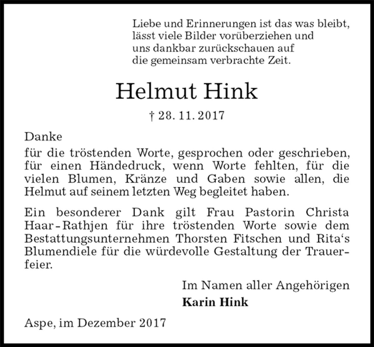 <p>Liebe und Erinnerungen ist das was bleibt,<br />lässt viele Bilder vorüberziehen und<br />uns dankbar zurückschauen auf<br />die gemeinsam verbrachte Zeit.<br />Helmut Hink<br />† 28. 11. 2017<br />Danke<br />für die tröstenden Worte, gesprochen oder geschrieben, für einen Händedruck, wenn Worte fehlten, für die<br />vielen Blumen, Kränze und Gaben sowie allen, die<br />Helmut auf seinem letzten Weg begleitet haben.<br />Ein besonderer Dank gilt Frau Pastorin Christa Haar - Rathjen für ihre tröstenden Worte sowie dem<br />Bestattungsunternehmen Thorsten Fitschen und Rita‘s Blumendiele für die würdevolle Gestaltung der Trauerfeier.<br />Im Namen aller Angehörigen<br />Karin Hink<br />Aspe, im Dezember 2017</p>