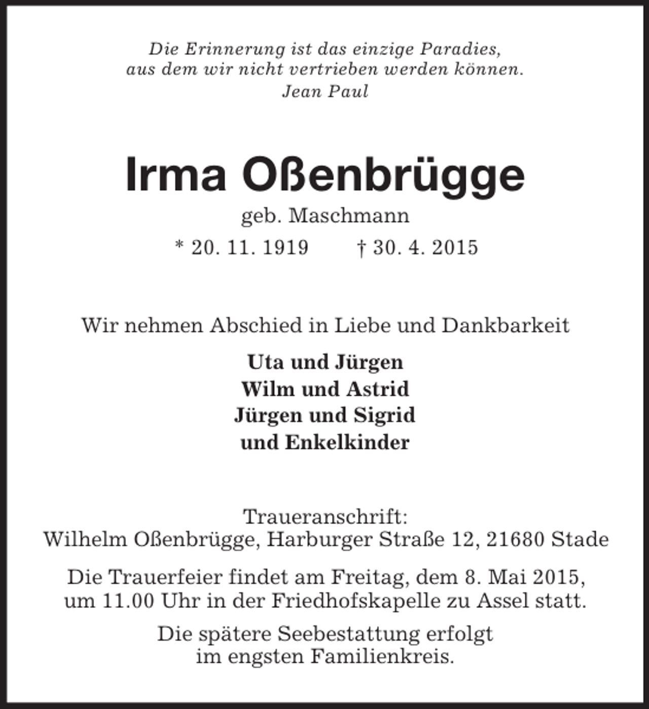 <p>Die Erinnerung ist das einzige Paradies,<br />aus dem wir nicht vertrieben werden können.<br />Jean Paul<br />Irma Oßenbrügge<br />geb. Maschmann<br />* 20. 11. 1919 † 30. 4. 2015<br />Wir nehmen Abschied in Liebe und Dankbarkeit<br />Uta und Jürgen<br />Wilm und Astrid<br />Jürgen und Sigrid<br />und Enkelkinder<br />Traueranschrift:<br />Wilhelm Oßenbrügge, Harburger Straße 12, 21680 Stade<br />Die Trauerfeier findet am Freitag, dem 8. Mai 2015,<br />um 11.00 Uhr in der Friedhofskapelle zu Assel statt.<br />Die spätere Seebestattung erfolgt<br />im engsten Familienkreis.</p>