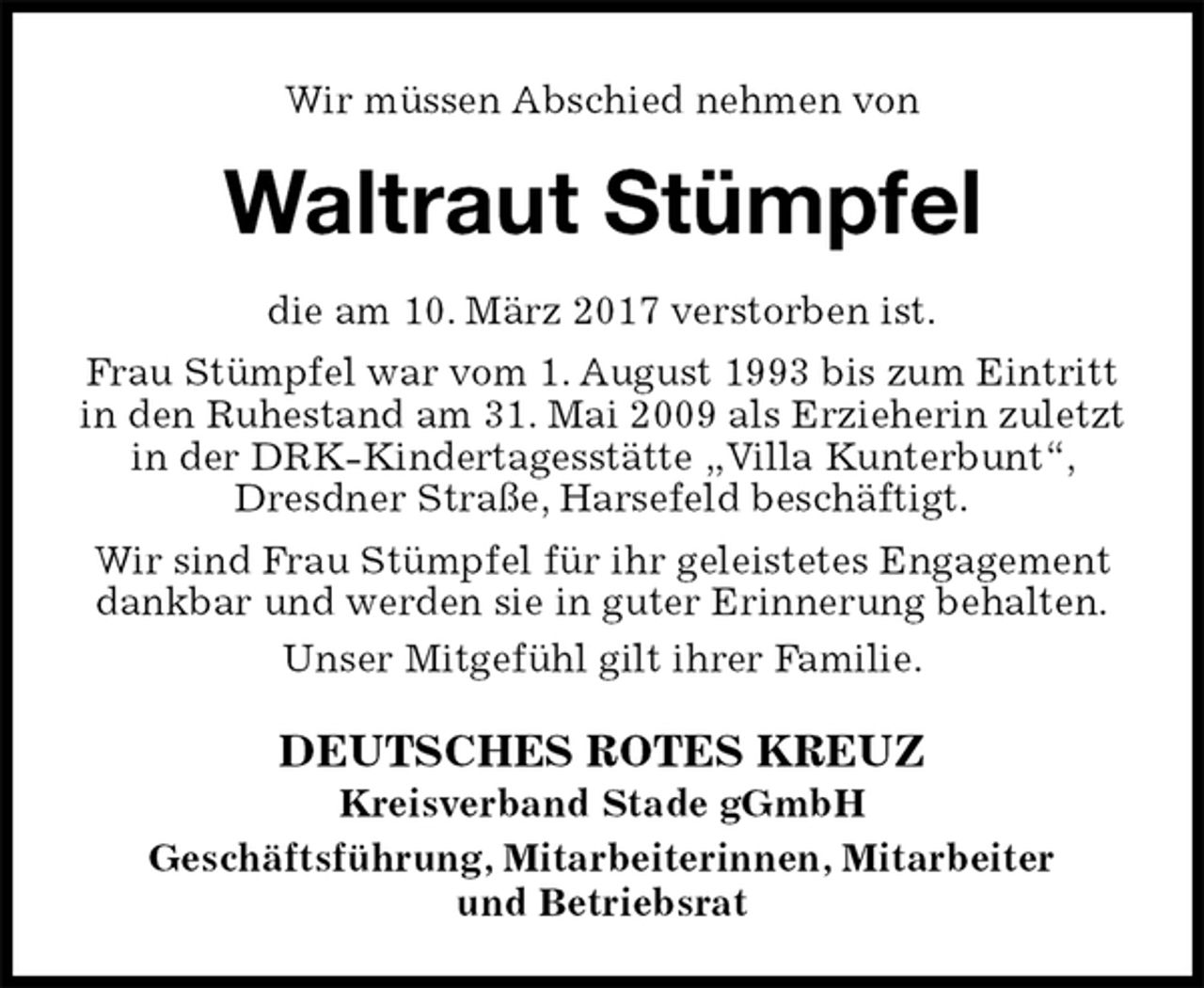<p>Wir müssen Abschied nehmen von<br />Waltraut Stümpfel<br />DEUTSCHES ROTES KREUZ<br />Kreisverband Stade gGmbH<br />Geschäftsführung, Mitarbeiterinnen, Mitarbeiter<br />und Betriebsrat<br />die am 10. März 2017 verstorben ist.<br />Frau Stümpfel war vom 1. August 1993 bis zum Eintritt in den Ruhestand am 31. Mai 2009 als Erzieherin zuletzt in der DRK-Kindertagesstätte „Villa Kunterbunt“, Dresdner Straße, Harsefeld beschäftigt.<br />Wir sind Frau Stümpfel für ihr geleistetes Engagement dankbar und werden sie in guter Erinnerung behalten.<br />Unser Mitgefühl gilt ihrer Familie.</p>