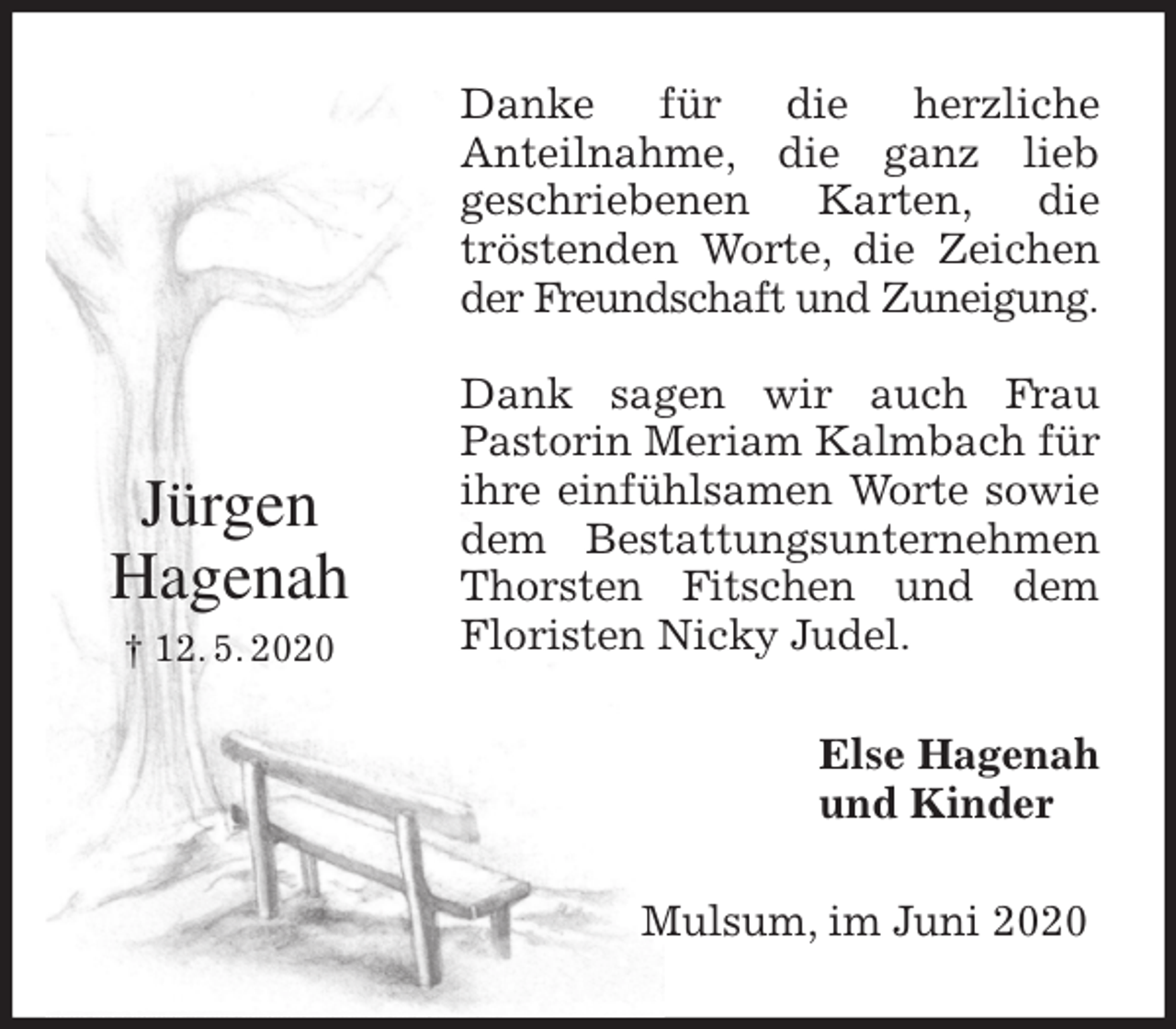 <p>Danke für die herzliche<br />Anteilnahme, die ganz lieb<br />geschriebenen Karten, die<br />tröstenden Worte, die Zeichen<br />der Freundschaft und Zuneigung.</p>
<p>Dank sagen wir auch Frau<br />Pastorin Meriam Kalmbach für ihre einfühlsamen Worte sowie<br />dem Bestattungsunternehmen<br />Thorsten Fitschen und dem<br />Floristen Nicky Judel.<br />Else Hagenah<br />und Kinder<br />Mulsum, im Juni 2020<br />Jürgen<br />Hagenah<br />† 12. 5. 2020</p>