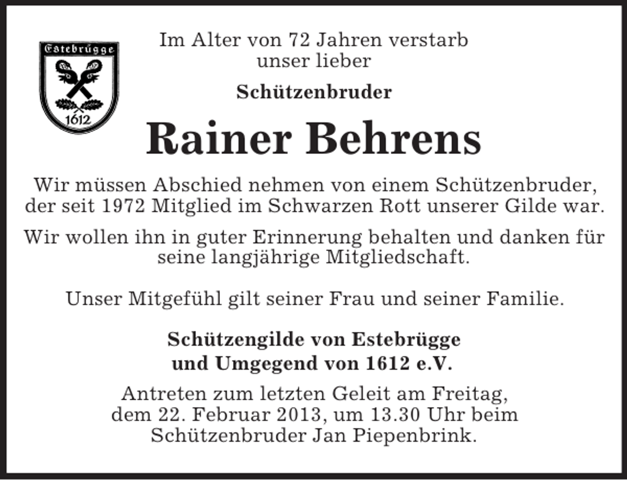 <p>Im Alter von 72 Jahren verstarb<br />unser lieber<br />Schützenbruder</p><p>Rainer Behrens<br />Wir müssen Abschied nehmen von einem Schützenbruder,<br />der seit 1972 Mitglied im Schwarzen Rott unserer Gilde war.<br />Wir wollen ihn in guter Erinnerung behalten und danken für<br />seine langjährige Mitgliedschaft.<br />Unser Mitgefühl gilt seiner Frau und seiner Familie.<br />Schützengilde von Estebrügge<br />und Umgegend von 1612 e.V.<br />Antreten zum letzten Geleit am Freitag,<br />dem 22. Februar 2013, um 13.30 Uhr beim<br />Schützenbruder Jan Piepenbrink.</p>
